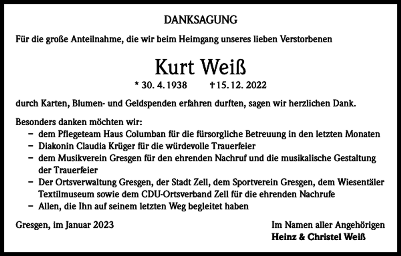 <p>DANKSAGUNG<br />Für die große Anteilnahme, die wir beim Heimgang unseres lieben Verstorbenen</p><p>Kurt Weiß</p><p>* 30. 4. 1938</p><p>† 15. 12. 2022</p><p>durch Karten, Blumen- und Geldspenden erfahren durften, sagen wir herzlichen Dank.<br />Besonders danken möchten wir:<br />– dem Pflegeteam Haus Columban für die fürsorgliche Betreuung in den letzten Monaten<br />– Diakonin Claudia Krüger für die würdevolle Trauerfeier<br />– dem Musikverein Gresgen für den ehrenden Nachruf und die musikalische Gestaltung<br />der Trauerfeier<br />– Der Ortsverwaltung Gresgen, der Stadt Zell, dem Sportverein Gresgen, dem Wiesentäler<br />Textilmuseum sowie dem CDU-Ortsverband Zell für die ehrenden Nachrufe<br />– Allen, die Ihn auf seinem letzten Weg begleitet haben<br />Gresgen, im Januar 2023 Im Namen aller Angehörigen<br />Heinz &amp; Christel Weiß</p>