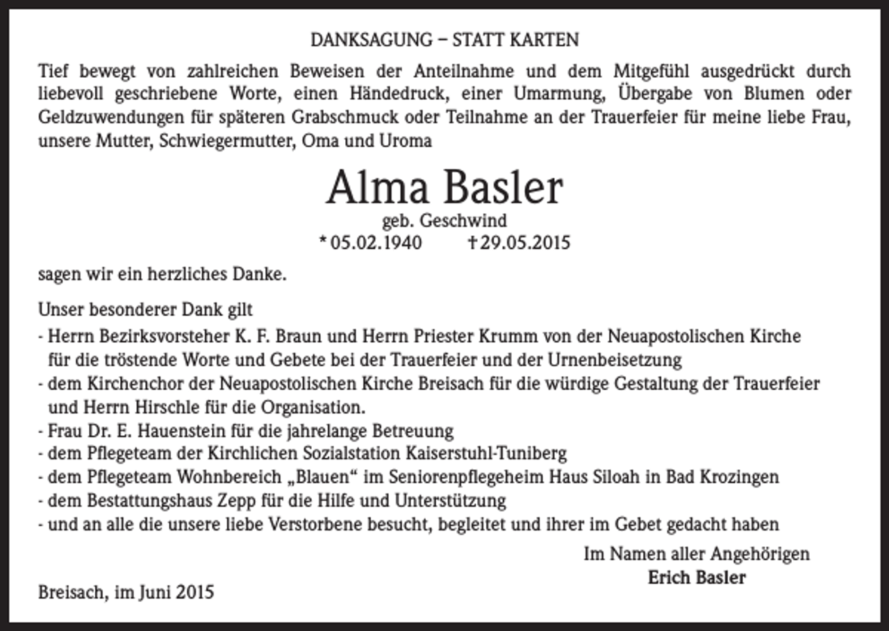 <p>DANKSAGUNG – STATT KARTEN<br />Tief bewegt von zahlreichen Beweisen der Anteilnahme und dem Mitgefühl ausgedrückt durch<br />liebevoll geschriebene Worte, einen Händedruck, einer Umarmung, Übergabe von Blumen oder<br />Geldzuwendungen für späteren Grabschmuck oder Teilnahme an der Trauerfeier für meine liebe Frau,<br />unsere Mutter, Schwiegermutter, Oma und Uroma</p><p>Alma Basler</p><p>geb. Geschwind<br />* 05.02.1940<br />† 29.05.2015<br />sagen wir ein herzliches Danke.<br />Unser besonderer Dank gilt<br />- Herrn Bezirksvorsteher K. F. Braun und Herrn Priester Krumm von der Neuapostolischen Kirche<br />für die tröstende Worte und Gebete bei der Trauerfeier und der Urnenbeisetzung<br />- dem Kirchenchor der Neuapostolischen Kirche Breisach für die würdige Gestaltung der Trauerfeier<br />und Herrn Hirschle für die Organisation.<br />- Frau Dr. E. Hauenstein für die jahrelange Betreuung<br />- dem Pflegeteam der Kirchlichen Sozialstation Kaiserstuhl-Tuniberg<br />- dem Pflegeteam Wohnbereich „Blauen“ im Seniorenpflegeheim Haus Siloah in Bad Krozingen<br />- dem Bestattungshaus Zepp für die Hilfe und Unterstützung<br />- und an alle die unsere liebe Verstorbene besucht, begleitet und ihrer im Gebet gedacht haben<br />Breisach, im Juni 2015</p><p>Im Namen aller Angehörigen<br />Erich Basler</p>