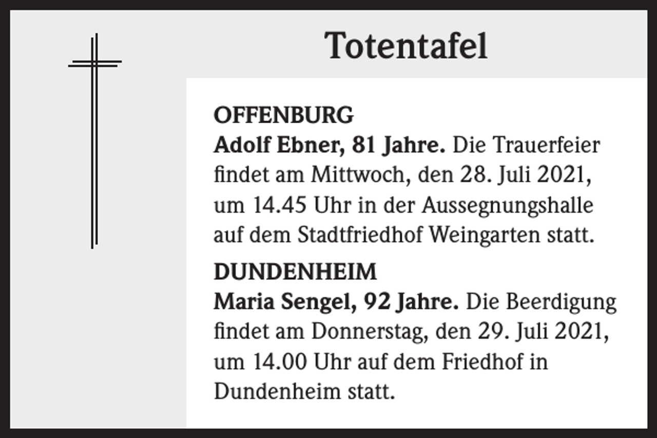 <p>Totentafel<br />OFFENBURG<br />Adolf Ebner, 81 Jahre. Die Trauerfeier<br />findet am Mittwoch, den 28. Juli 2021,<br />um 14.45 Uhr in der Aussegnungshalle<br />auf dem Stadtfriedhof Weingarten statt.<br />DUNDENHEIM<br />Maria Sengel, 92 Jahre. Die Beerdigung<br />findet am Donnerstag, den 29. Juli 2021,<br />um 14.00 Uhr auf dem Friedhof in<br />Dundenheim statt.</p>