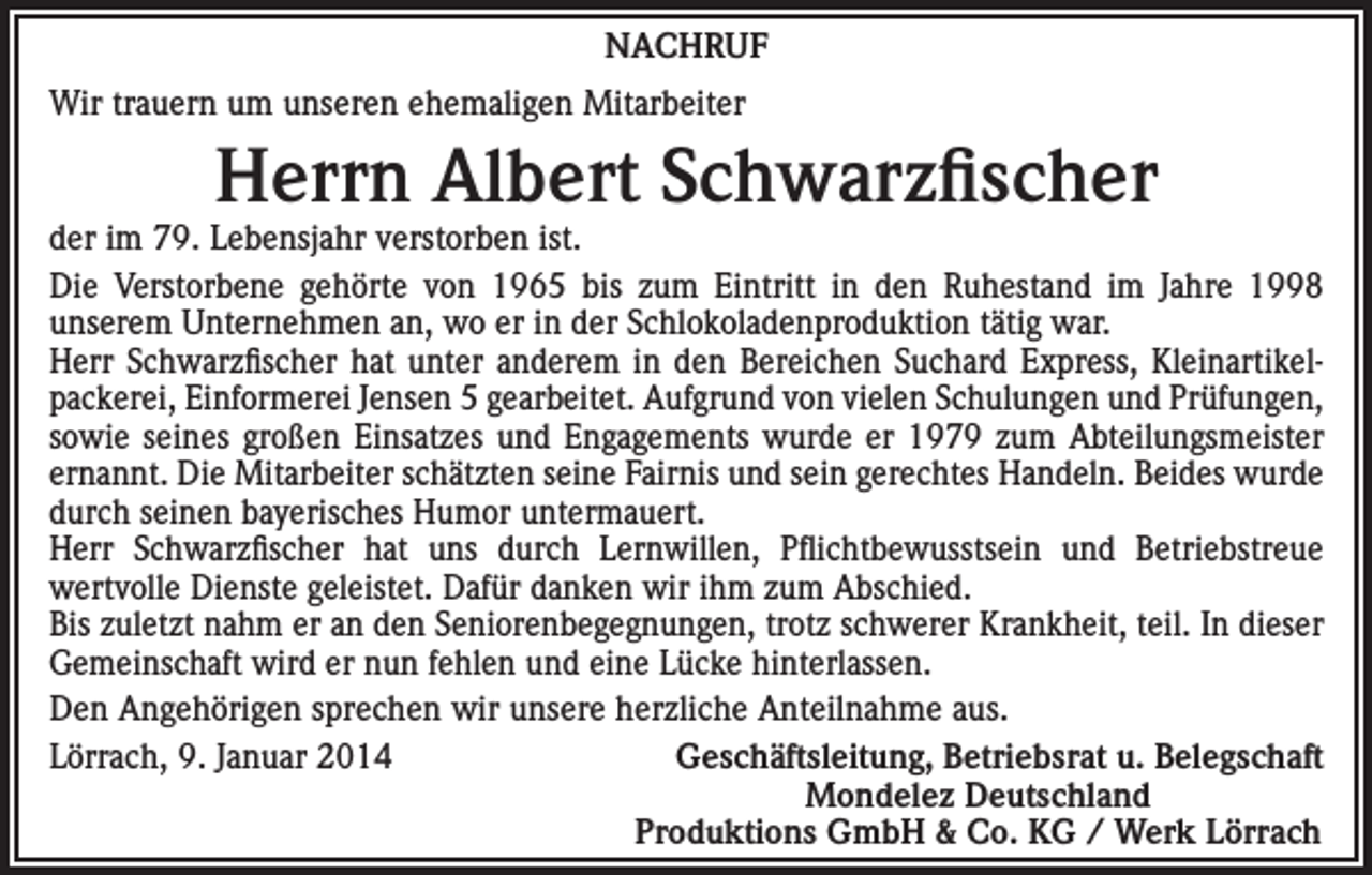 <p>NACHRUF<br />Wir trauern um unseren ehemaligen Mitarbeiter</p><p>Herrn Albert Schwarzfischer</p><p>der im 79. Lebensjahr verstorben ist.<br />Die Verstorbene gehörte von 1965 bis zum Eintritt in den Ruhestand im Jahre 1998<br />unserem Unternehmen an, wo er in der Schlokoladenproduktion tätig war.<br />Herr Schwarzfischer hat unter anderem in den Bereichen Suchard Express, Kleinartikelpackerei, Einformerei Jensen 5 gearbeitet. Aufgrund von vielen Schulungen und Prüfungen,<br />sowie seines großen Einsatzes und Engagements wurde er 1979 zum Abteilungsmeister<br />ernannt. Die Mitarbeiter schätzten seine Fairnis und sein gerechtes Handeln. Beides wurde<br />durch seinen bayerisches Humor untermauert.<br />Herr Schwarzfischer hat uns durch Lernwillen, Pflichtbewusstsein und Betriebstreue<br />wertvolle Dienste geleistet. Dafür danken wir ihm zum Abschied.<br />Bis zuletzt nahm er an den Seniorenbegegnungen, trotz schwerer Krankheit, teil. In dieser<br />Gemeinschaft wird er nun fehlen und eine Lücke hinterlassen.<br />Den Angehörigen sprechen wir unsere herzliche Anteilnahme aus.<br />Lörrach, 9. Januar 2014<br />Geschäftsleitung, Betriebsrat u. Belegschaft<br />Mondelez Deutschland<br />Produktions GmbH &amp; Co. KG / Werk Lörrach</p>