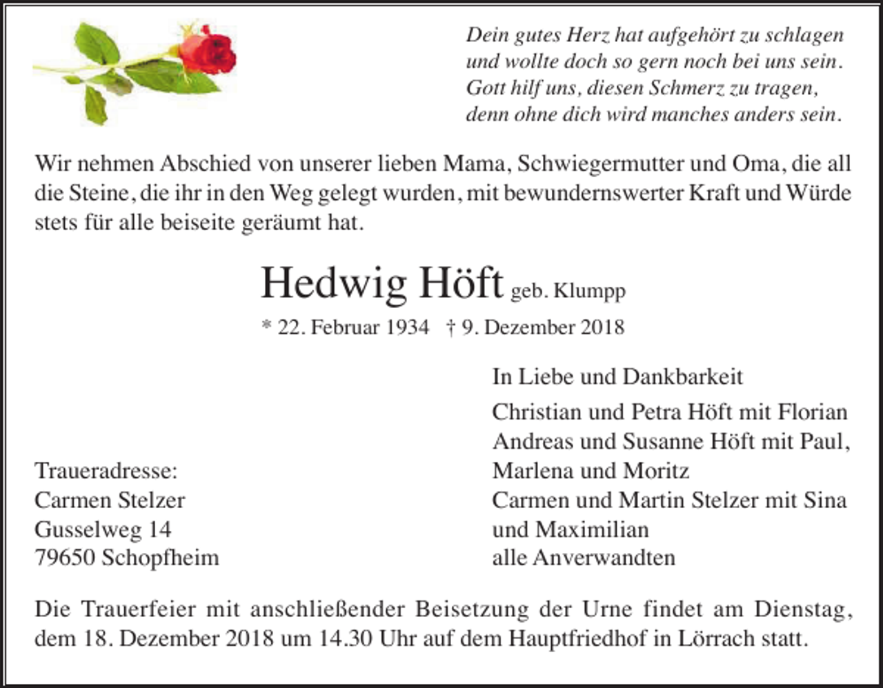 <p>Dein gutes Herz hat aufgehört zu schlagen<br />und wollte doch so gern noch bei uns sein.<br />Gott hilf uns, diesen Schmerz zu tragen,<br />denn ohne dich wird manches anders sein.</p><p>Wir nehmen Abschied von unserer lieben Mama, Schwiegermutter und Oma, die all<br />die Steine, die ihr in den Weg gelegt wurden, mit bewundernswerter Kraft und Würde<br />stets für alle beiseite geräumt hat.</p><p>Hedwig Höft geb. Klumpp<br />* 22. Februar 1934 † 9. Dezember 2018</p><p>Traueradresse:<br />Carmen Stelzer<br />Gusselweg 14<br />79650 Schopfheim</p><p>In Liebe und Dankbarkeit<br />Christian und Petra Höft mit Florian<br />Andreas und Susanne Höft mit Paul,<br />Marlena und Moritz<br />Carmen und Martin Stelzer mit Sina<br />und Maximilian<br />alle Anverwandten</p><p>Die Trauerfeier mit anschließender Beisetzung der Urne findet am Dienstag,<br />dem 18. Dezember 2018 um 14.30 Uhr auf dem Hauptfriedhof in Lörrach statt.</p>