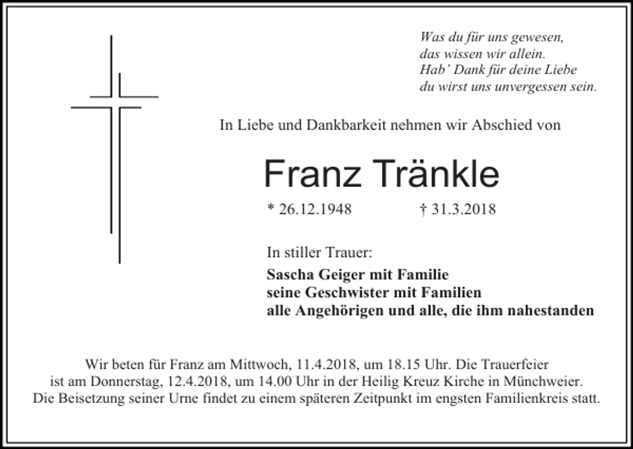<p>Was du für uns gewesen,<br />das wissen wir allein.<br />Hab’ Dank für deine Liebe<br />du wirst uns unvergessen sein.</p><p>In Liebe und Dankbarkeit nehmen wir Abschied von</p><p>Franz Tränkle<br />* 26.12.1948</p><p>† 31.3.2018</p><p>In stiller Trauer:<br />Sascha Geiger mit Familie<br />seine Geschwister mit Familien<br />alle Angehörigen und alle, die ihm nahestanden<br />Wir beten für Franz am Mittwoch, 11.4.2018, um 18.15 Uhr. Die Trauerfeier<br />ist am Donnerstag, 12.4.2018, um 14.00 Uhr in der Heilig Kreuz Kirche in Münchweier.<br />Die Beisetzung seiner Urne findet zu einem späteren Zeitpunkt im engsten Familienkreis statt.</p>