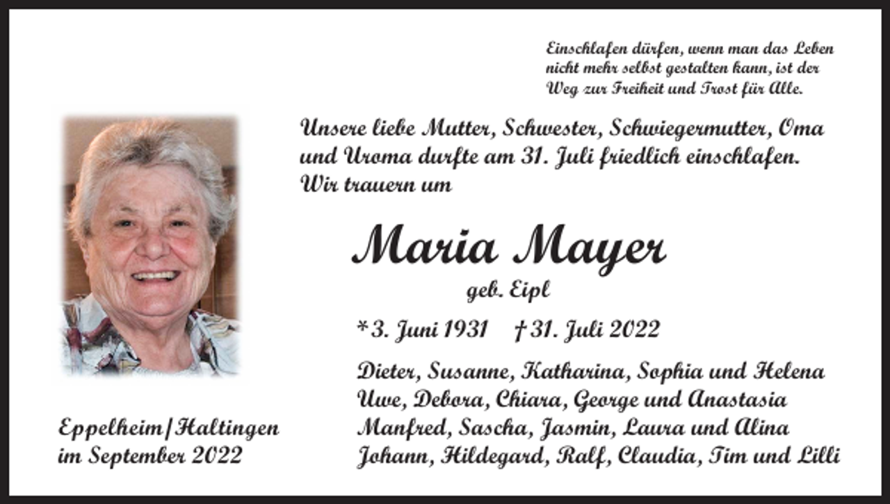 <p>Einschlafen dürfen, wenn man das Leben<br />nicht mehr selbst gestalten kann, ist der<br />Weg zur Freiheit und Trost für Alle.</p><p>Unsere liebe Mutter, Schwester, Schwiegermutter, Oma<br />und Uroma durfte am 31. Juli friedlich einschlafen.<br />Wir trauern um</p><p>Maria Mayer<br />geb. Eipl</p><p>* 3. Juni 1931 † 31. Juli 2022</p><p>Eppelheim/Haltingen<br />im September 2022</p><p>Dieter, Susanne, Katharina, Sophia und Helena<br />Uwe, Debora, Chiara, George und Anastasia<br />Manfred, Sascha, Jasmin, Laura und Alina<br />Johann, Hildegard, Ralf, Claudia, Tim und Lilli</p>
