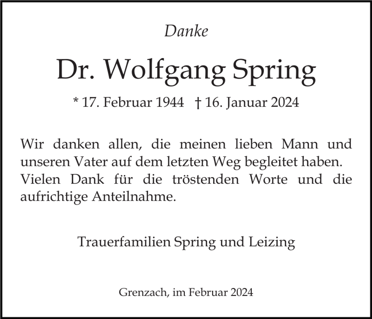 <p>Danke</p><p>Dr. Wolfgang Spring<br />* 17. Februar 1944 † 16. Januar 2024<br />Wir danken allen, die meinen lieben Mann und<br />unseren Vater auf dem letzten Weg begleitet haben.<br />Vielen Dank für die tröstenden Worte und die<br />aufrichtige Anteilnahme.<br />Trauerfamilien Spring und Leizing</p><p>Grenzach, im Februar 2024</p>
