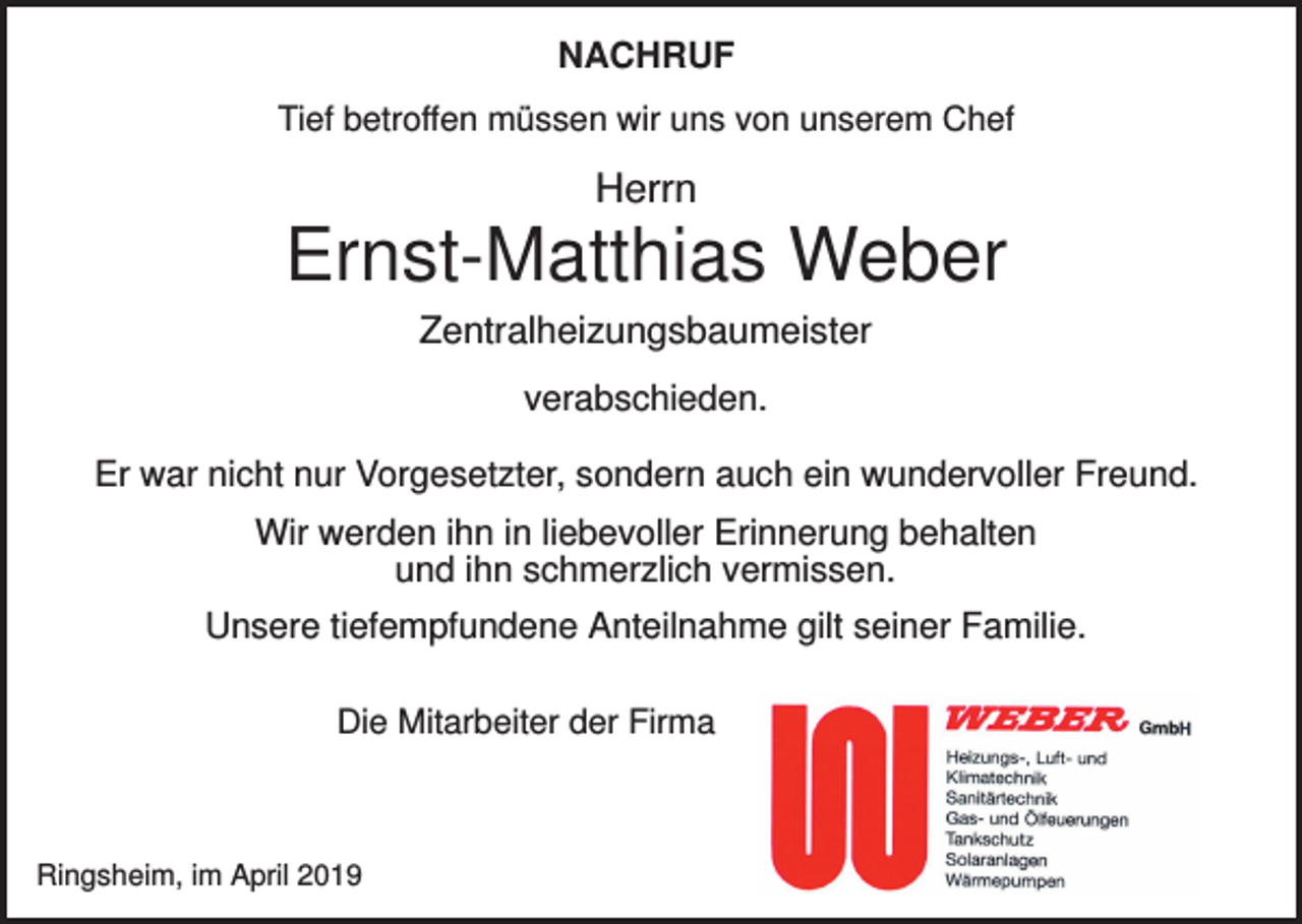 <p>NACHRUF<br />Tief betroffen müssen wir uns von unserem Chef</p><p>Herrn</p><p>Ernst-Matthias Weber<br />Zentralheizungsbaumeister<br />verabschieden.<br />Er war nicht nur Vorgesetzter, sondern auch ein wundervoller Freund.<br />Wir werden ihn in liebevoller Erinnerung behalten<br />und ihn schmerzlich vermissen.<br />Unsere tiefempfundene Anteilnahme gilt seiner Familie.<br />Die Mitarbeiter der Firma</p><p>Ringsheim, im April 2019</p>