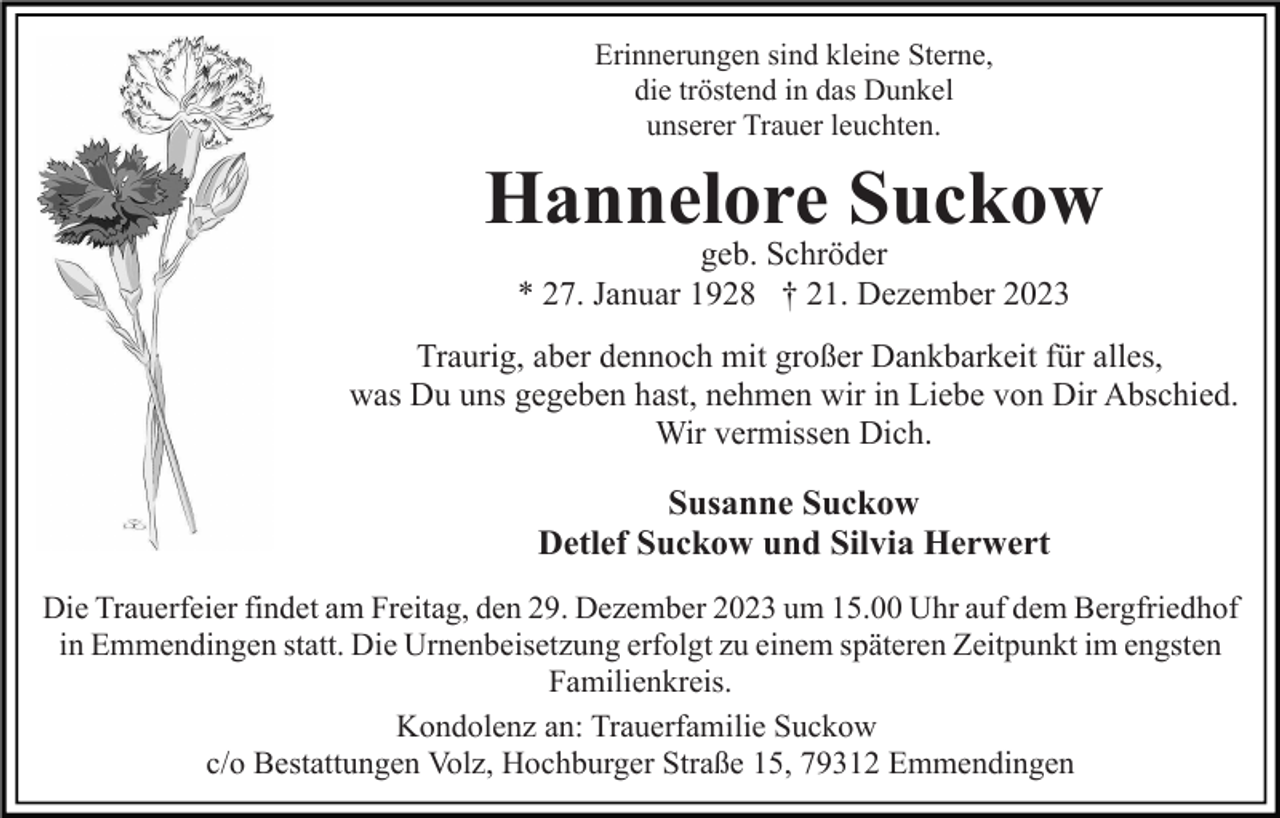 <p>Erinnerungen sind kleine Sterne,<br />die tröstend in das Dunkel<br />unserer Trauer leuchten.</p><p>Hannelore Suckow<br />geb. Schröder<br />* 27. Januar 1928 † 21. Dezember 2023<br />Traurig, aber dennoch mit großer Dankbarkeit für alles,<br />was Du uns gegeben hast, nehmen wir in Liebe von Dir Abschied.<br />Wir vermissen Dich.</p><p>Susanne Suckow<br />Detlef Suckow und Silvia Herwert<br />Die Trauerfeier findet am Freitag, den 29. Dezember 2023 um 15.00 Uhr auf dem Bergfriedhof<br />in Emmendingen statt. Die Urnenbeisetzung erfolgt zu einem späteren Zeitpunkt im engsten<br />Familienkreis.<br />Kondolenz an: Trauerfamilie Suckow<br />c/o Bestattungen Volz, Hochburger Straße 15, 79312 Emmendingen</p>