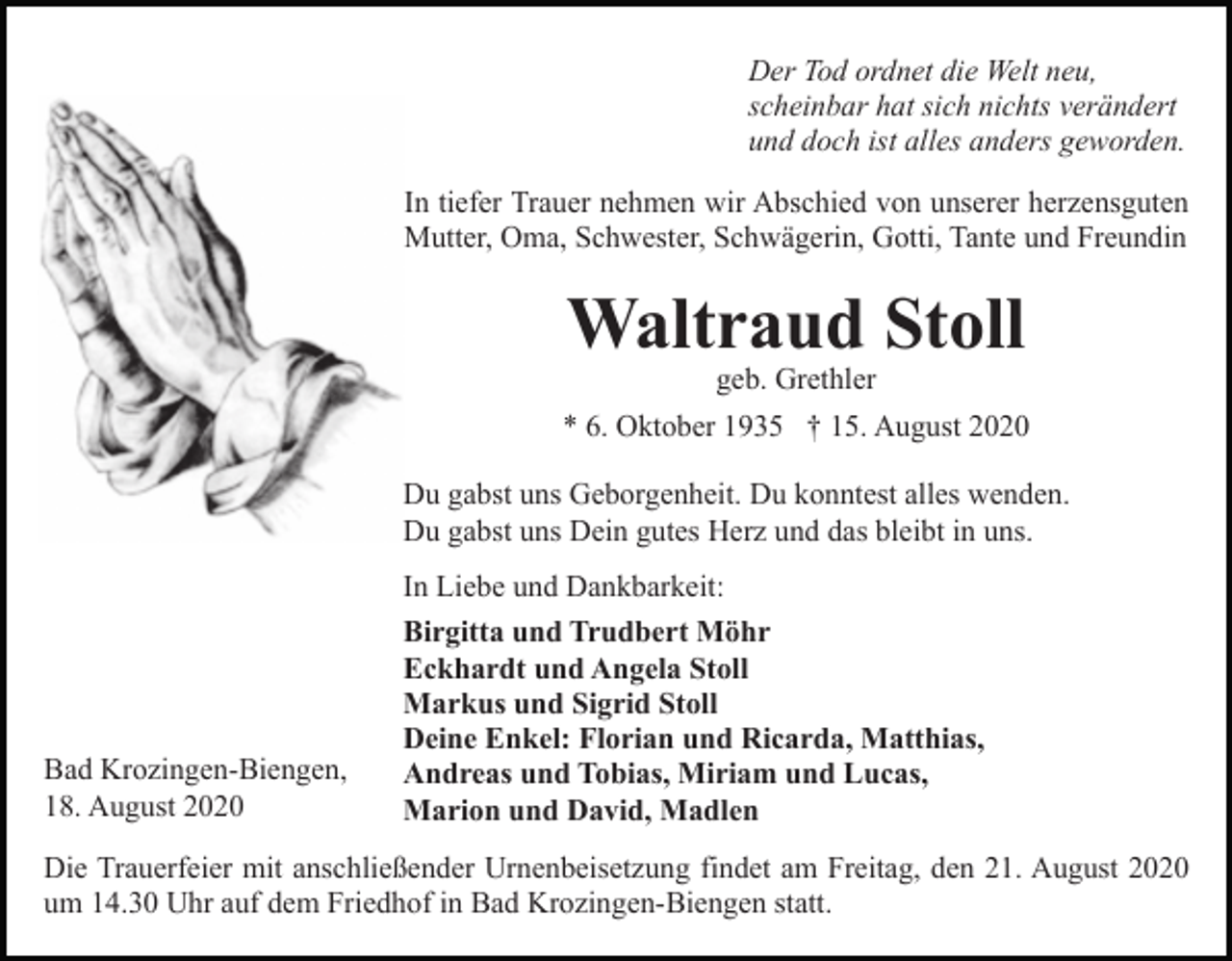 <p>Der Tod ordnet die Welt neu,<br />scheinbar hat sich nichts verändert<br />und doch ist alles anders geworden.<br />In tiefer Trauer nehmen wir Abschied von unserer herzensguten<br />Mutter, Oma, Schwester, Schwägerin, Gotti, Tante und Freundin</p><p>Waltraud Stoll<br />geb. Grethler<br />* 6. Oktober 1935 † 15. August 2020<br />Du gabst uns Geborgenheit. Du konntest alles wenden.<br />Du gabst uns Dein gutes Herz und das bleibt in uns.<br />In Liebe und Dankbarkeit:</p><p>Bad Krozingen-Biengen,<br />18. August 2020</p><p>Birgitta und Trudbert Möhr<br />Eckhardt und Angela Stoll<br />Markus und Sigrid Stoll<br />Deine Enkel: Florian und Ricarda, Matthias,<br />Andreas und Tobias, Miriam und Lucas,<br />Marion und David, Madlen</p><p>Die Trauerfeier mit anschließender Urnenbeisetzung findet am Freitag, den 21. August 2020<br />um 14.30 Uhr auf dem Friedhof in Bad Krozingen-Biengen statt.</p>