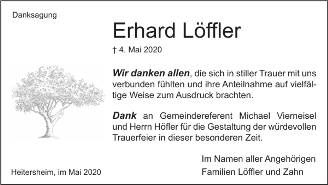 <p>Danksagung</p><p>Erhard Löffler<br />† 4. Mai 2020</p><p>Wir danken allen, die sich in stiller Trauer mit uns<br />verbunden fühlten und ihre Anteilnahme auf vielfältige Weise zum Ausdruck brachten.</p><p>Dank an Gemeindereferent Michael Vierneisel<br />und Herrn Höfler für die Gestaltung der würdevollen<br />Trauerfeier in dieser besonderen Zeit.</p><p>Heitersheim, im Mai 2020</p><p>Im Namen aller Angehörigen<br />Familien Löffler und Zahn</p>