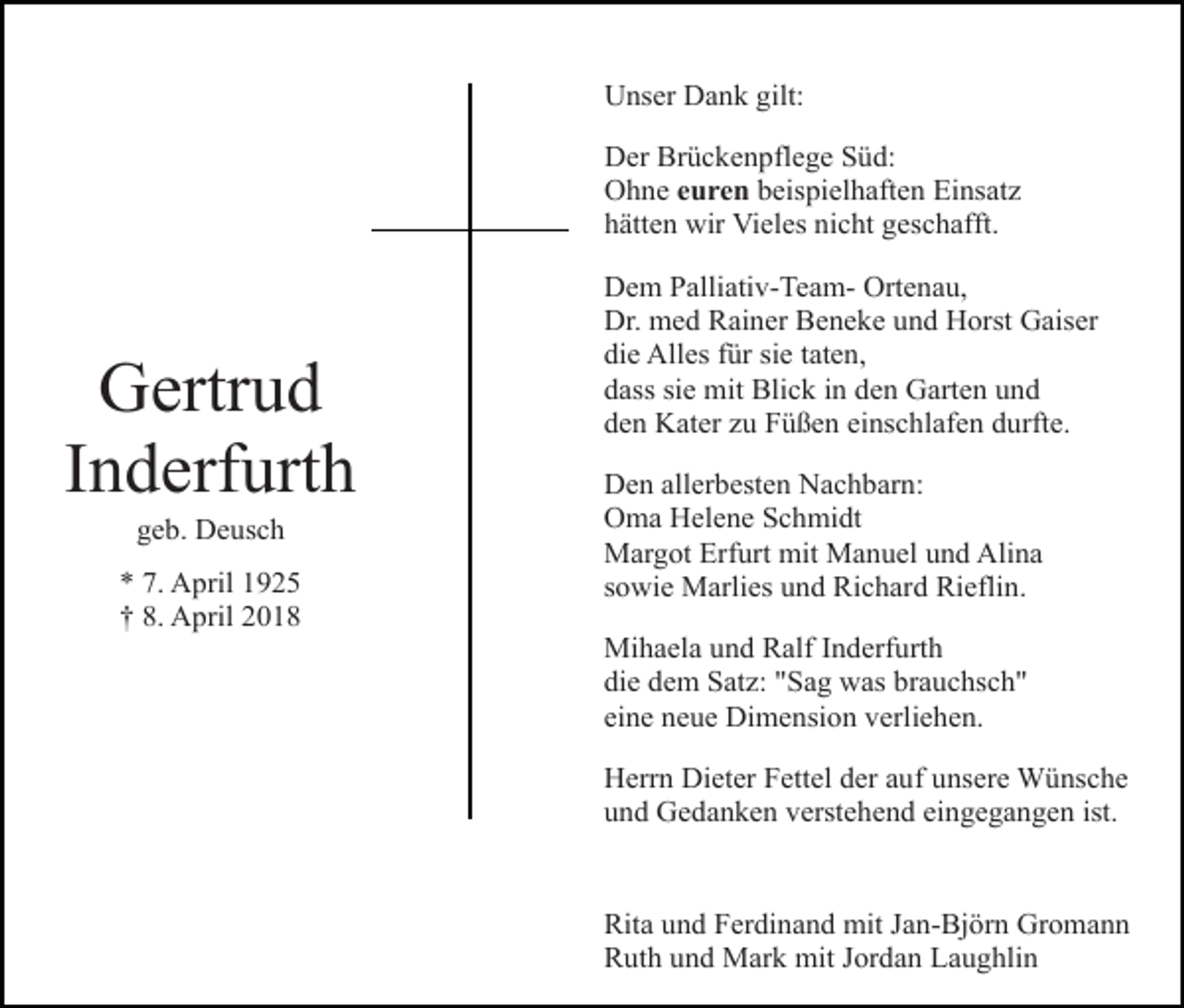 <p>Unser Dank gilt:<br />Der Brückenpflege Süd:<br />Ohne euren beispielhaften Einsatz<br />hätten wir Vieles nicht geschafft.</p><p>Gertrud<br />Inderfurth<br />geb. Deusch</p><p>* 7. April 1925<br />† 8. April 2018</p><p>Dem Palliativ-Team- Ortenau,<br />Dr. med Rainer Beneke und Horst Gaiser<br />die Alles für sie taten,<br />dass sie mit Blick in den Garten und<br />den Kater zu Füßen einschlafen durfte.<br />Den allerbesten Nachbarn:<br />Oma Helene Schmidt<br />Margot Erfurt mit Manuel und Alina<br />sowie Marlies und Richard Rieflin.<br />Mihaela und Ralf Inderfurth<br />die dem Satz: "Sag was brauchsch"<br />eine neue Dimension verliehen.<br />Herrn Dieter Fettel der auf unsere Wünsche<br />und Gedanken verstehend eingegangen ist.<br />Rita und Ferdinand mit Jan-Björn Gromann<br />Ruth und Mark mit Jordan Laughlin</p>