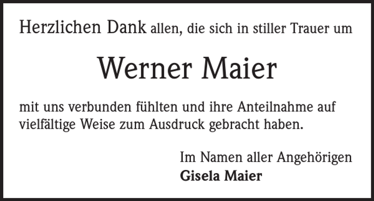 <p>Herzlichen Dank allen, die sich in stiller Trauer um</p><p>Werner Maier<br />mit uns verbunden fühlten und ihre Anteilnahme auf<br />vielfältige Weise zum Ausdruck gebracht haben.<br />Im Namen aller Angehörigen<br />Gisela Maier</p>