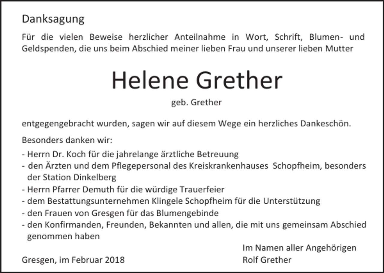 <p>Danksagung<br />Für die vielen Beweise herzlicher Anteilnahme in Wort, Schrift, Blumen- und<br />Geldspenden, die uns beim Abschied meiner lieben Frau und unserer lieben Mutter</p><p>Helene Grether<br />geb. Grether</p><p>entgegengebracht wurden, sagen wir auf diesem Wege ein herzliches Dankeschön.<br />Besonders danken wir:<br />- Herrn Dr. Koch für die jahrelange ärztliche Betreuung<br />- den Ärzten und dem Pflegepersonal des Kreiskrankenhauses Schopfheim, besonders<br />der Station Dinkelberg<br />- Herrn Pfarrer Demuth für die würdige Trauerfeier<br />- dem Bestattungsunternehmen Klingele Schopfheim für die Unterstützung<br />- den Frauen von Gresgen für das Blumengebinde<br />- den Konfirmanden, Freunden, Bekannten und allen, die mit uns gemeinsam Abschied<br />genommen haben<br />Im Namen aller Angehörigen<br />Gresgen, im Februar 2018<br />Rolf Grether</p>