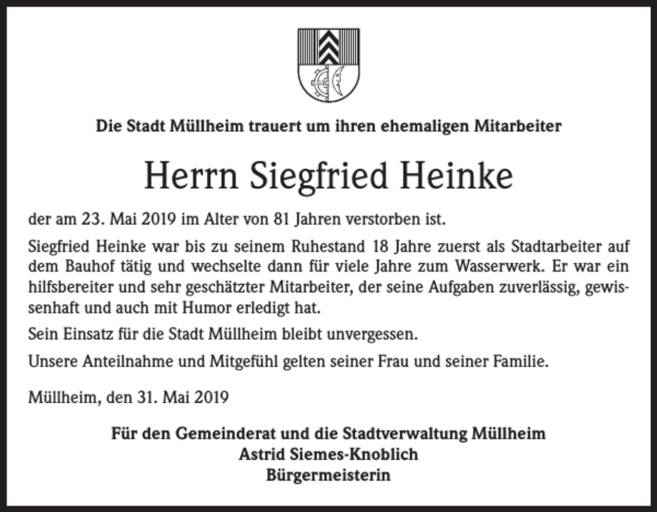 <p>Die Stadt Müllheim trauert um ihren ehemaligen Mitarbeiter</p><p>Herrn Siegfried Heinke<br />der am 23. Mai 2019 im Alter von 81 Jahren verstorben ist.<br />Siegfried Heinke war bis zu seinem Ruhestand 18 Jahre zuerst als Stadtarbeiter auf<br />dem Bauhof tätig und wechselte dann für viele Jahre zum Wasserwerk. Er war ein<br />hilfsbereiter und sehr geschätzter Mitarbeiter, der seine Aufgaben zuverlässig, gewissenhaft und auch mit Humor erledigt hat.<br />Sein Einsatz für die Stadt Müllheim bleibt unvergessen.<br />Unsere Anteilnahme und Mitgefühl gelten seiner Frau und seiner Familie.<br />Müllheim, den 31. Mai 2019<br />Für den Gemeinderat und die Stadtverwaltung Müllheim<br />Astrid Siemes-Knoblich<br />Bürgermeisterin</p>