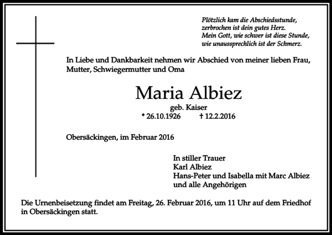 <p>Plötzlich kam die Abschiedsstunde,<br />zerbrochen ist dein gutes Herz.<br />Mein Gott, wie schwer ist diese Stunde,<br />wie unaussprechlich ist der Schmerz.</p><p>In Liebe und Dankbarkeit nehmen wir Abschied von meiner lieben Frau,<br />Mutter, Schwiegermutter und Oma</p><p>Maria Albiez<br />geb. Kaiser<br />* 26.10.1926<br />† 12.2.2016</p><p>Obersäckingen, im Februar 2016<br />In stiller Trauer<br />Karl Albiez<br />Hans-Peter und Isabella mit Marc Albiez<br />und alle Angehörigen<br />Die Urnenbeisetzung findet am Freitag, 26. Februar 2016, um 11 Uhr auf dem Friedhof<br />in Obersäckingen statt.</p>