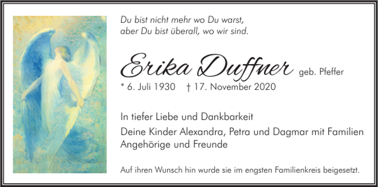 <p>Du bist nicht mehr wo Du warst,<br />aber Du bist überall, wo wir sind.</p><p>Erika Duffner<br />* 6. Juli 1930</p><p>geb. Pfeffer</p><p>† 17. November 2020</p><p>In tiefer Liebe und Dankbarkeit<br />Deine Kinder Alexandra, Petra und Dagmar mit Familien<br />Angehörige und Freunde<br />Auf ihren Wunsch hin wurde sie im engsten Familienkreis beigesetzt.</p>