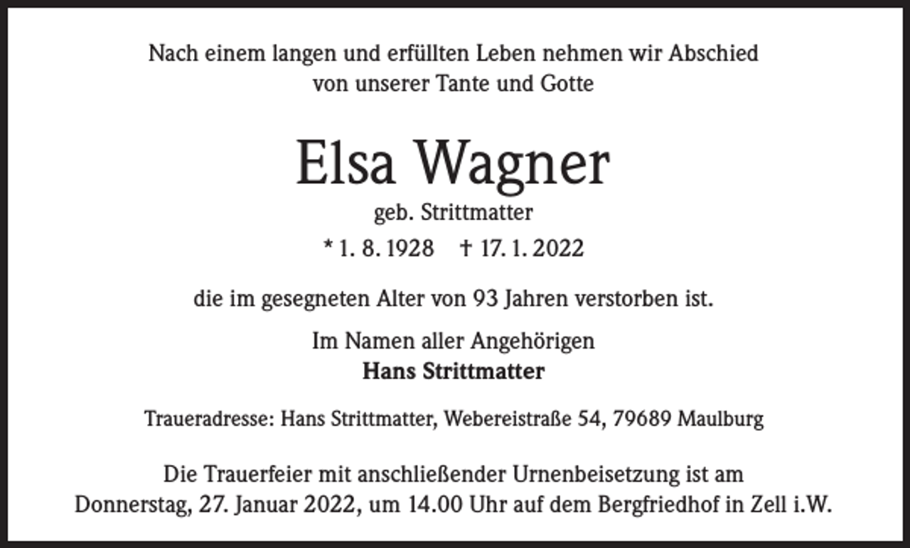 <p>Nach einem langen und erfüllten Leben nehmen wir Abschied<br />von unserer Tante und Gotte</p><p>Elsa Wagner<br />geb. Strittmatter<br />* 1. 8. 1928 † 17. 1. 2022</p><p>die im gesegneten Alter von 93 Jahren verstorben ist.<br />Im Namen aller Angehörigen<br />Hans Strittmatter<br />Traueradresse: Hans Strittmatter, Webereistraße 54, 79689 Maulburg</p><p>Die Trauerfeier mit anschließender Urnenbeisetzung ist am<br />Donnerstag, 27. Januar 2022, um 14.00 Uhr auf dem Bergfriedhof in Zell i.W.</p>