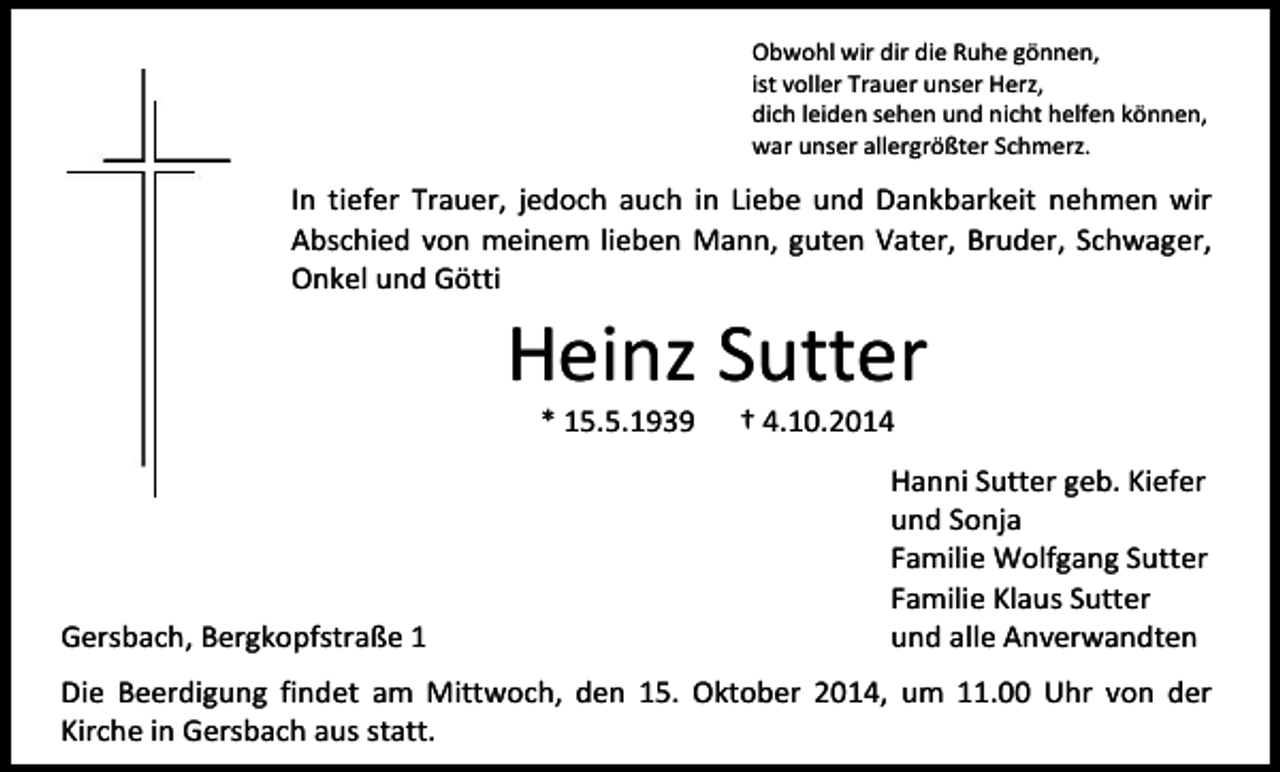 <p>Obwohl wir dir die Ruhe gönnen,<br />ist voller Trauer unser Herz,<br />dich leiden sehen und nicht helfen können,<br />war unser allergrößter Schmerz.</p><p>In tiefer Trauer, jedoch auch in Liebe und Dankbarkeit nehmen wir<br />Abschied von meinem lieben Mann, guten Vater, Bruder, Schwager,<br />Onkel und Götti</p><p>Heinz Sutter<br />* 15.5.1939</p><p>Gersbach, Bergkopfstraße 1</p><p>† 4.10.2014</p><p>Hanni Sutter geb. Kiefer<br />und Sonja<br />Familie Wolfgang Sutter<br />Familie Klaus Sutter<br />und alle Anverwandten</p><p>Die Beerdigung findet am Mittwoch, den 15. Oktober 2014, um 11.00 Uhr von der<br />Kirche in Gersbach aus statt.</p>