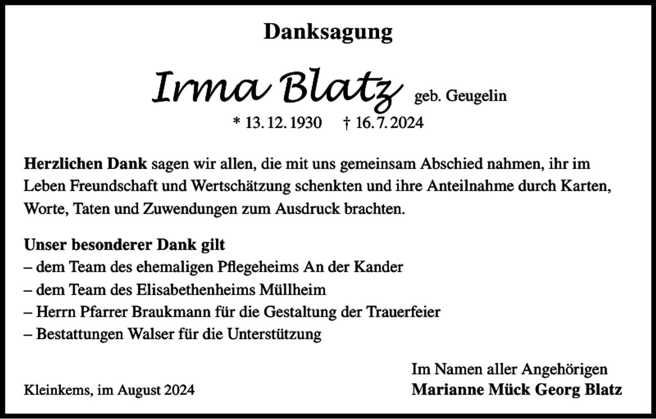 <p>Danksagung</p><p>Irma Blatz<br />* 13. 12. 1930</p><p>geb. Geugelin</p><p>† 16. 7. 2024</p><p>Herzlichen Dank sagen wir allen, die mit uns gemeinsam Abschied nahmen, ihr im<br />Leben Freundschaft und Wertschätzung schenkten und ihre Anteilnahme durch Karten,<br />Worte, Taten und Zuwendungen zum Ausdruck brachten.<br />Unser besonderer Dank gilt<br />– dem Team des ehemaligen Pflegeheims An der Kander<br />– dem Team des Elisabethenheims Müllheim<br />– Herrn Pfarrer Braukmann für die Gestaltung der Trauerfeier<br />– Bestattungen Walser für die Unterstützung<br />Kleinkems, im August 2024</p><p>Im Namen aller Angehörigen<br />Marianne Mück Georg Blatz</p>