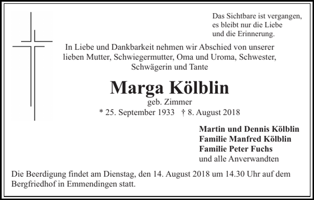 <p>Das Sichtbare ist vergangen,<br />es bleibt nur die Liebe<br />und die Erinnerung.</p><p>In Liebe und Dankbarkeit nehmen wir Abschied von unserer<br />lieben Mutter, Schwiegermutter, Oma und Uroma, Schwester,<br />Schwägerin und Tante</p><p>Marga Kölblin</p><p>geb. Zimmer<br />* 25. September 1933 † 8. August 2018<br />Martin und Dennis Kölblin<br />Familie Manfred Kölblin<br />Familie Peter Fuchs<br />und alle Anverwandten<br />Die Beerdigung findet am Dienstag, den 14. August 2018 um 14.30 Uhr auf dem<br />Bergfriedhof in Emmendingen statt.</p>
