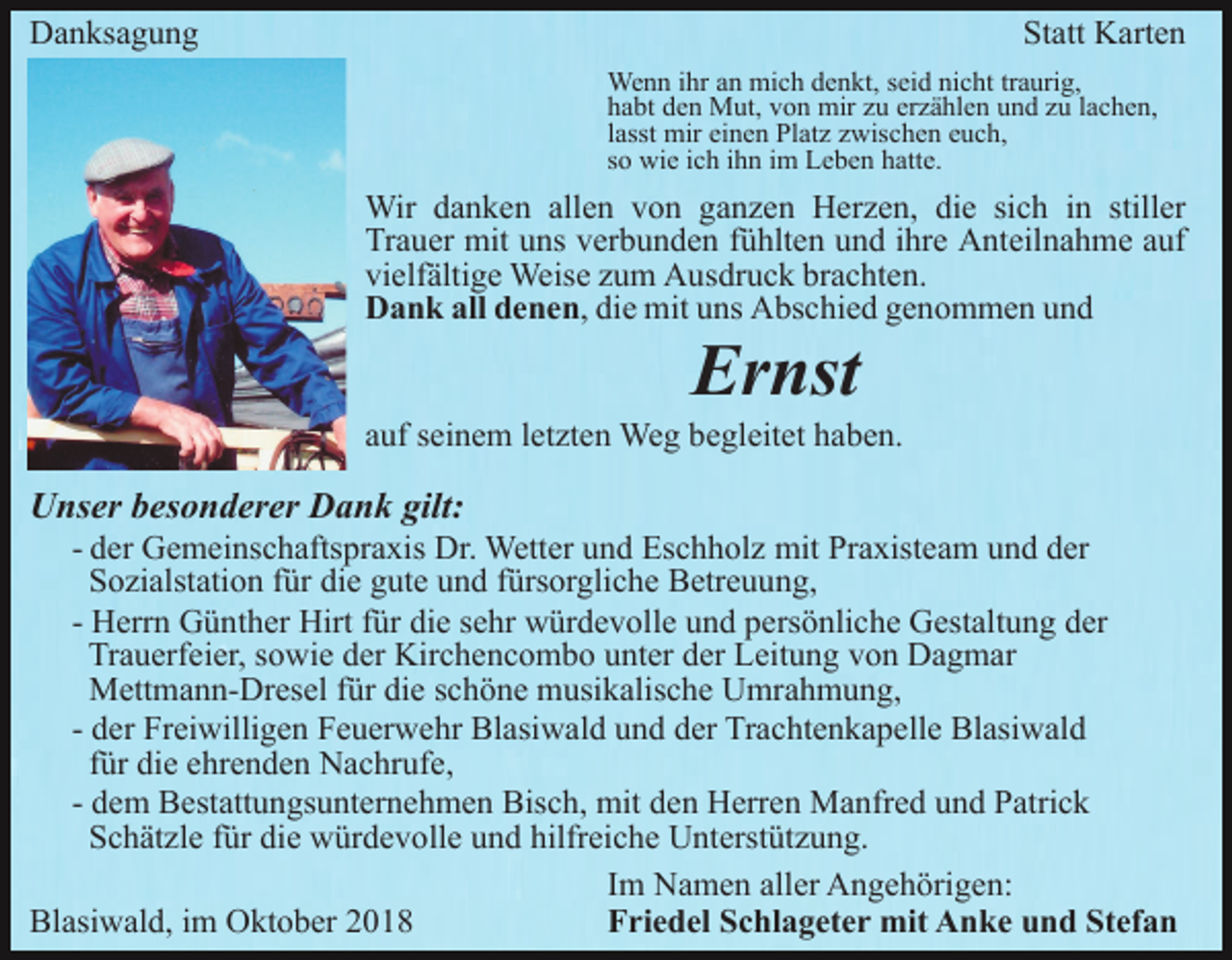 <p>Danksagung</p><p>Statt Karten<br />Wenn ihr an mich denkt, seid nicht traurig,<br />habt den Mut, von mir zu erzählen und zu lachen,<br />lasst mir einen Platz zwischen euch,<br />so wie ich ihn im Leben hatte.</p><p>Wir danken allen von ganzen Herzen, die sich in stiller<br />Trauer mit uns verbunden fühlten und ihre Anteilnahme auf<br />vielfältige Weise zum Ausdruck brachten.<br />Dank all denen, die mit uns Abschied genommen und</p><p>Ernst<br />auf seinem letzten Weg begleitet haben.</p><p>Unser besonderer Dank gilt:<br />- der Gemeinschaftspraxis Dr. Wetter und Eschholz mit Praxisteam und der<br />Sozialstation für die gute und fürsorgliche Betreuung,<br />- Herrn Günther Hirt für die sehr würdevolle und persönliche Gestaltung der<br />Trauerfeier, sowie der Kirchencombo unter der Leitung von Dagmar<br />Mettmann-Dresel für die schöne musikalische Umrahmung,<br />- der Freiwilligen Feuerwehr Blasiwald und der Trachtenkapelle Blasiwald<br />für die ehrenden Nachrufe,<br />- dem Bestattungsunternehmen Bisch, mit den Herren Manfred und Patrick<br />Schätzle für die würdevolle und hilfreiche Unterstützung.<br />Im Namen aller Angehörigen:<br />Blasiwald, im Oktober 2018<br />Friedel Schlageter mit Anke und Stefan</p>