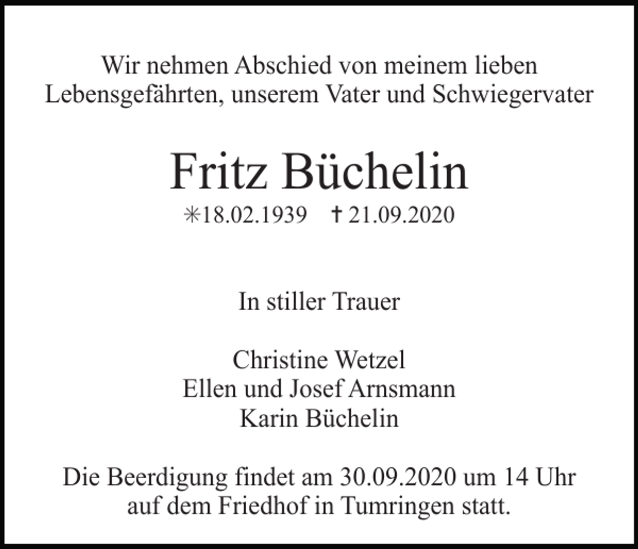 <p>Wir nehmen Abschied von meinem lieben<br />Lebensgefährten, unserem Vater und Schwiegervater</p><p>Fritz Büchelin<br />✳18.02.1939 ✝ 21.09.2020</p><p>In stiller Trauer<br />Christine Wetzel<br />Ellen und Josef Arnsmann<br />Karin Büchelin<br />Die Beerdigung findet am 30.09.2020 um 14 Uhr<br />auf dem Friedhof in Tumringen statt.</p>