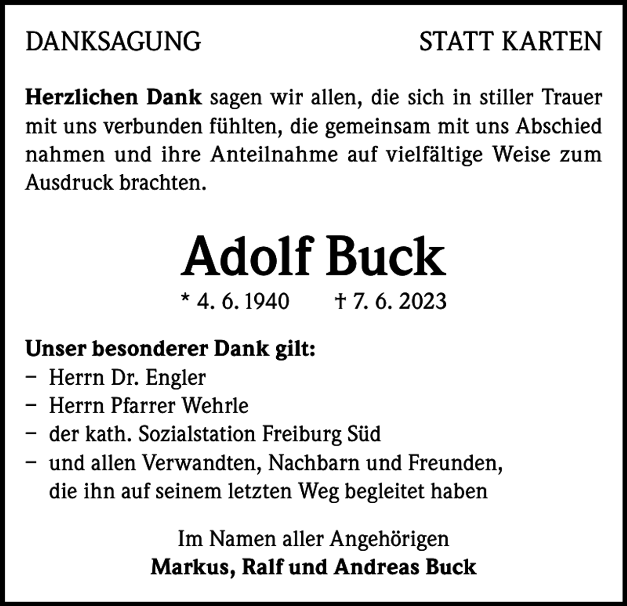 <p>DANKSAGUNG</p><p>STATT KARTEN</p><p>Herzlichen Dank sagen wir allen, die sich in stiller Trauer<br />mit uns verbunden fühlten, die gemeinsam mit uns Abschied<br />nahmen und ihre Anteilnahme auf vielfältige Weise zum<br />Ausdruck brachten.</p><p>Adolf Buck</p><p>* 4. 6. 1940</p><p>† 7. 6. 2023</p><p>Unser besonderer Dank gilt:<br />– Herrn Dr. Engler<br />– Herrn Pfarrer Wehrle<br />– der kath. Sozialstation Freiburg Süd<br />– und allen Verwandten, Nachbarn und Freunden,<br />die ihn auf seinem letzten Weg begleitet haben<br />Im Namen aller Angehörigen<br />Markus, Ralf und Andreas Buck</p>