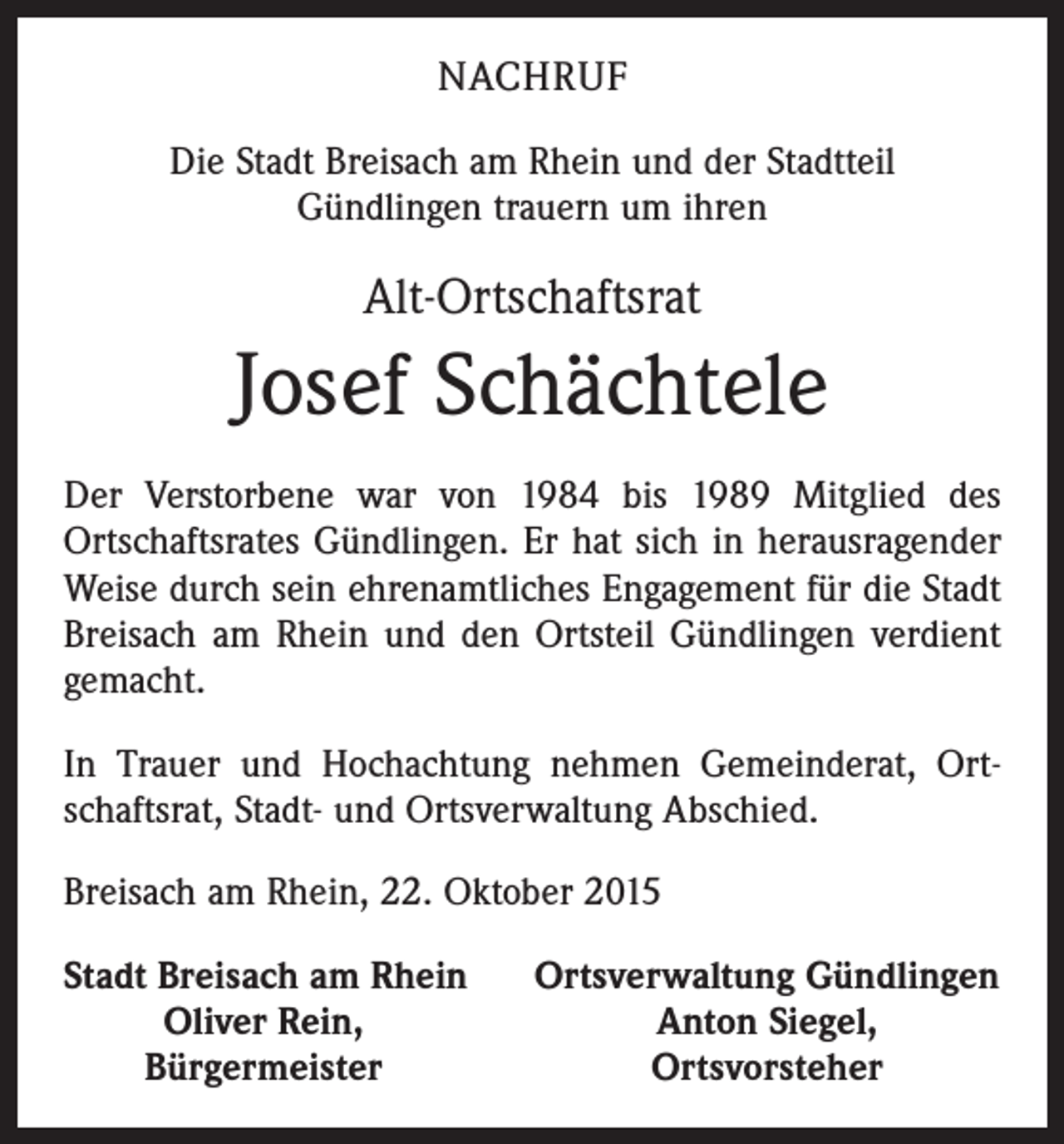 <p>NACHRUF<br />Die Stadt Breisach am Rhein und der Stadtteil<br />Gündlingen trauern um ihren</p><p>Alt-Ortschaftsrat</p><p>Josef Schächtele<br />Der Verstorbene war von 1984 bis 1989 Mitglied des<br />­Ortschaftsrates Gündlingen. Er hat sich in herausragender<br />Weise durch sein ehrenamtliches Engagement für die Stadt<br />Breisach am Rhein und den Ortsteil Gündlingen verdient<br />gemacht.<br />In Trauer und Hochachtung nehmen Gemeinderat, Ortschaftsrat, Stadt- und Ortsverwaltung Abschied.<br />Breisach am Rhein, 22. Oktober 2015<br />S tadt Breisach am Rhein</p><p>Oliver Rein,</p><p>Bürgermeister</p><p>Ortsverwaltung Gündlingen<br />Anton Siegel,<br />Ortsvorsteher</p>