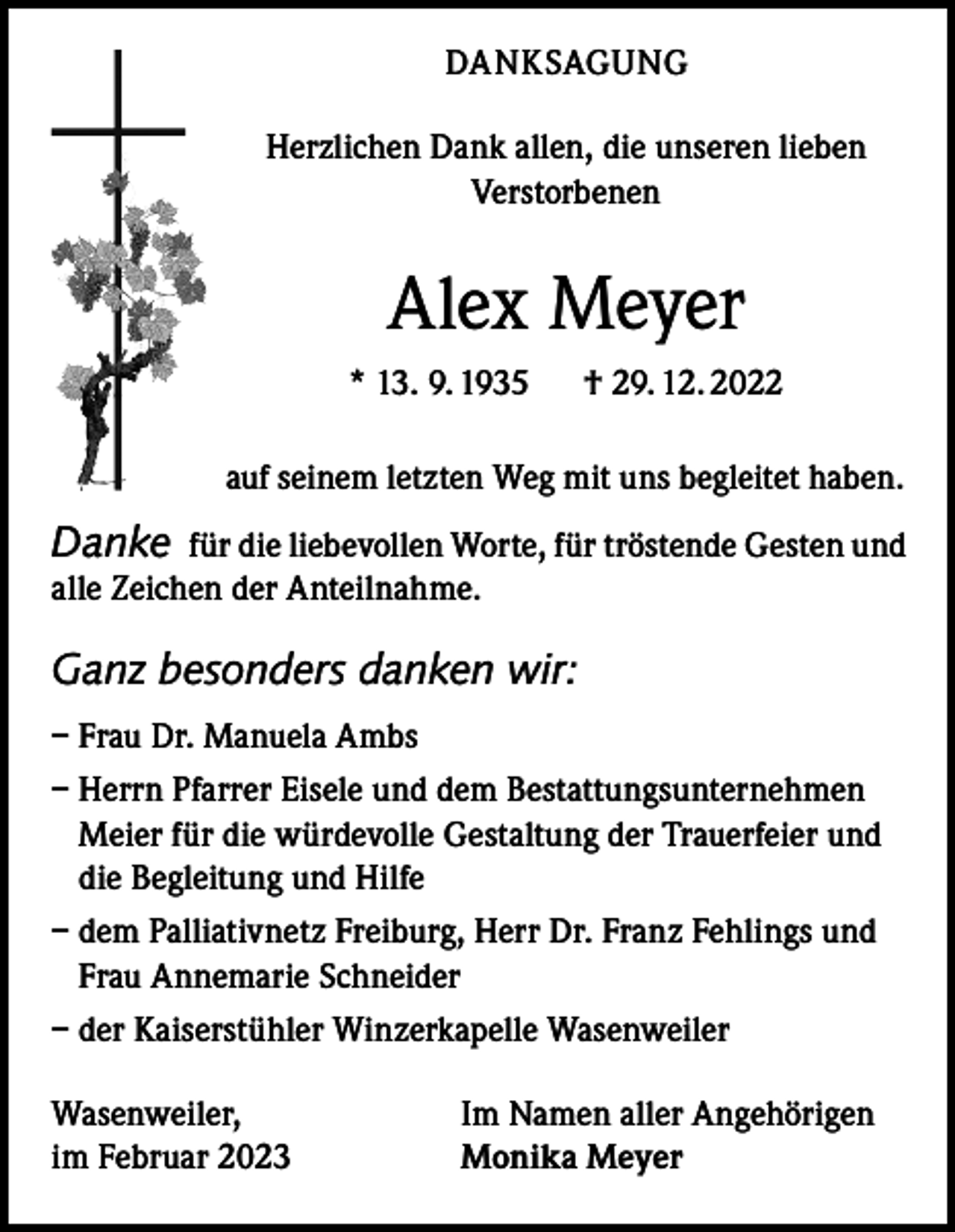 <p>DANKSAGUNG<br />Herzlichen Dank allen, die unseren lieben<br />Verstorbenen</p><p>Alex Meyer<br />* 13. 9. 1935 † 29. 12. 2022<br />auf seinem letzten Weg mit uns begleitet haben.</p><p>Danke für die liebevollen Worte, für tröstende Gesten und<br />alle Zeichen der Anteilnahme.<br />Ganz besonders danken wir:<br />– Frau Dr. Manuela Ambs<br />– Herrn Pfarrer Eisele und dem Bestattungsunternehmen<br />Meier für die würdevolle Gestaltung der Trauerfeier und<br />die Begleitung und Hilfe<br />– dem Palliativnetz Freiburg, Herr Dr. Franz Fehlings und<br />Frau Annemarie Schneider<br />– der Kaiserstühler Winzerkapelle Wasenweiler<br />Wasenweiler,<br />im Februar 2023</p><p>Im Namen aller Angehörigen<br />Monika Meyer</p>