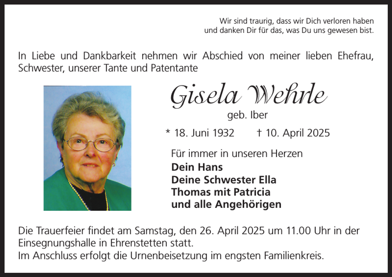 <p>Wir sind traurig, dass wir Dich verloren haben<br />und danken Dir für das, was Du uns gewesen bist.</p><p>In Liebe und Dankbarkeit nehmen wir Abschied von meiner lieben Ehefrau,<br />Schwester, unserer Tante und Patentante</p><p>Gisela Wehrle<br />geb. Iber</p><p>* 18. Juni 1932 † 10. April 2025<br />Für immer in unseren Herzen<br />Dein Hans<br />Deine Schwester Ella<br />Thomas mit Patricia<br />und alle Angehörigen<br />Die Trauerfeier findet am Samstag, den 26. April 2025 um 11.00 Uhr in der<br />­Einsegnungshalle in Ehrenstetten statt.<br />Im Anschluss erfolgt die Urnenbeisetzung im engsten Familienkreis.</p>