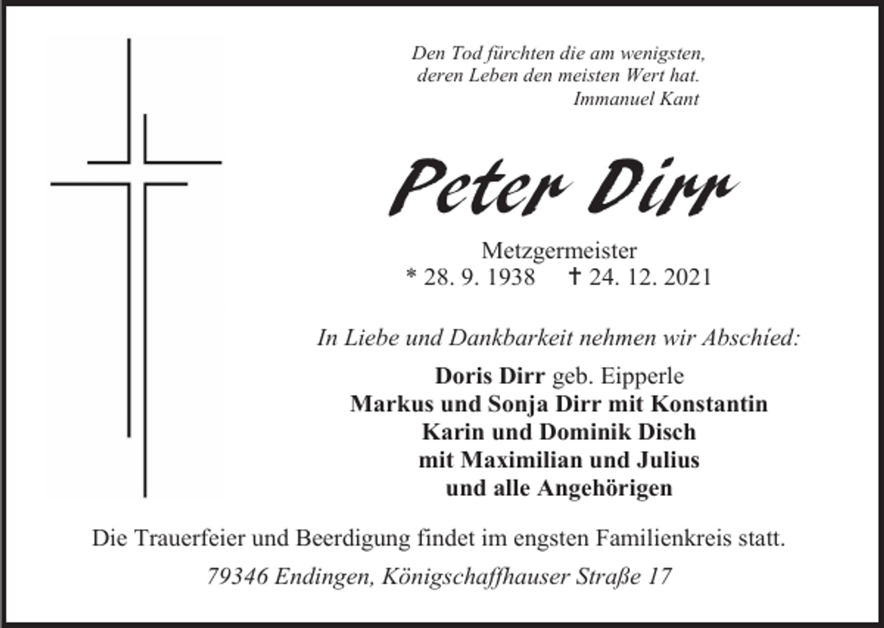 <p>Den Tod fürchten die am wenigsten,<br />deren Leben den meisten Wert hat.<br />Immanuel Kant</p><p>Peter Dirr<br />Metzgermeister<br />* 28. 9. 1938 † 24. 12. 2021<br />In Liebe und Dankbarkeit nehmen wir Abschíed:<br />Doris Dirr geb. Eipperle<br />Markus und Sonja Dirr mit Konstantin<br />Karin und Dominik Disch<br />mit Maximilian und Julius<br />und alle Angehörigen<br />Die Trauerfeier und Beerdigung findet im engsten Familienkreis statt.<br />79346 Endingen, Königschaffhauser Straße 17</p>