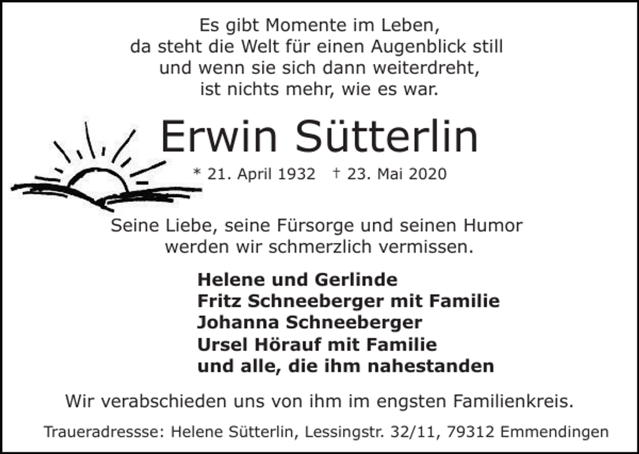 <p>Es gibt Momente im Leben,<br />da steht die Welt für einen Augenblick still<br />und wenn sie sich dann weiterdreht,<br />ist nichts mehr, wie es war.</p><p>Erwin Sütterlin<br />* 21. April 1932</p><p>† 23. Mai 2020</p><p>Seine Liebe, seine Fürsorge und seinen Humor<br />werden wir schmerzlich vermissen.<br />Helene und Gerlinde<br />Fritz Schneeberger mit Familie<br />Johanna Schneeberger<br />Ursel Hörauf mit Familie<br />und alle, die ihm nahestanden<br />Wir verabschieden uns von ihm im engsten Familienkreis.<br />Traueradressse: Helene Sütterlin, Lessingstr. 32/11, 79312 Emmendingen</p>