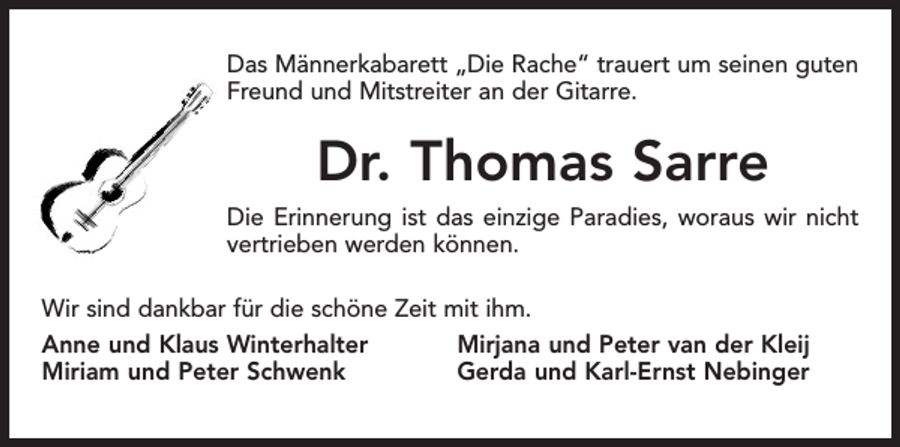 <p>Das Männerkabarett „Die Rache“ trauert um seinen guten<br />Freund und Mitstreiter an der Gitarre.</p><p>Dr. Thomas Sarre<br />Die Erinnerung ist das einzige Paradies, woraus wir nicht<br />vertrieben werden können.<br />Wir sind dankbar für die schöne Zeit mit ihm.<br />Anne und Klaus Winterhalter<br />Mirjana und Peter van der Kleij<br />Miriam und Peter Schwenk<br />Gerda und Karl-Ernst Nebinger</p>