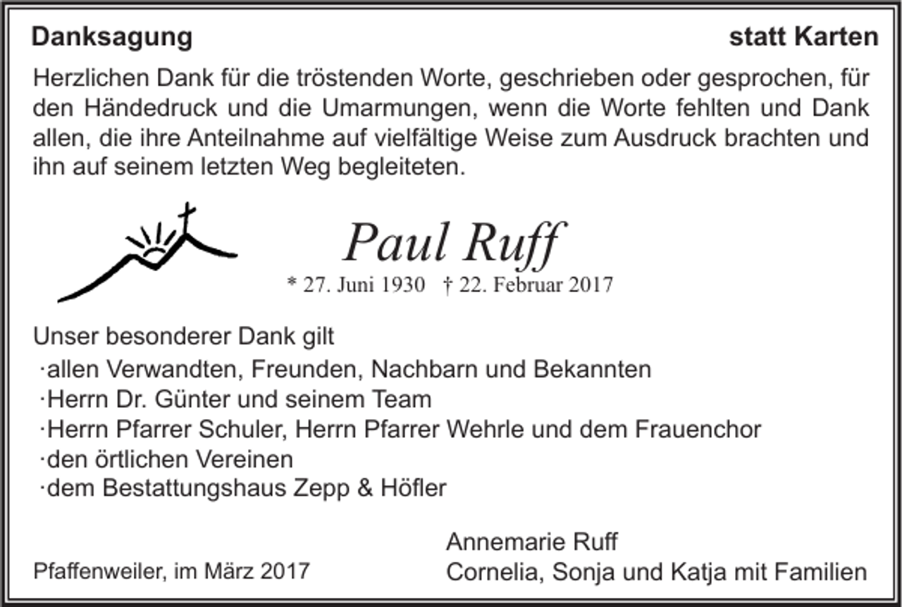 <p>Danksagung</p><p>statt Karten</p><p>Herzlichen Dank für die tröstenden Worte, geschrieben oder gesprochen, für<br />den Händedruck und die Umarmungen, wenn die Worte fehlten und Dank<br />allen, die ihre Anteilnahme auf vielfältige Weise zum Ausdruck brachten und<br />ihn auf seinem letzten Weg begleiteten.</p><p>Paul Ruff</p><p>* 27. Juni 1930 † 22. Februar 2017</p><p>Unser besonderer Dank gilt<br />∙ allen Verwandten, Freunden, Nachbarn und Bekannten<br />∙ Herrn Dr. Günter und seinem Team<br />∙ Herrn Pfarrer Schuler, Herrn Pfarrer Wehrle und dem Frauenchor<br />∙ den örtlichen Vereinen<br />∙ dem Bestattungshaus Zepp &amp; Höfler<br />Pfaffenweiler, im März 2017</p><p>Annemarie Ruff<br />Cornelia, Sonja und Katja mit Familien</p>