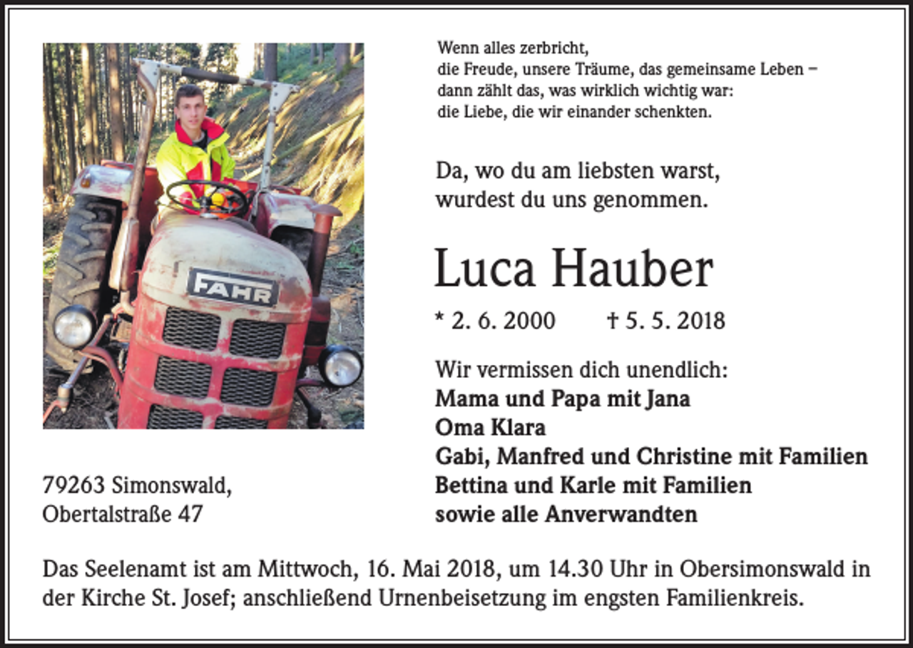 <p>Wenn alles zerbricht,<br />die Freude, unsere Träume, das gemeinsame Leben –<br />dann zählt das, was wirklich wichtig war:<br />die Liebe, die wir einander schenkten.</p><p>Da, wo du am liebsten warst,<br />wurdest du uns genommen.</p><p>Luca Hauber<br />* 2. 6. 2000 † 5. 5. 2018</p><p>79263 Simonswald,<br />Obertalstraße 47</p><p>Wir vermissen dich unendlich:<br />Mama und Papa mit Jana<br />Oma Klara<br />Gabi, Manfred und Christine mit Familien<br />Bettina und Karle mit Familien<br />sowie alle Anverwandten</p><p>Das Seelenamt ist am Mittwoch, 16. Mai 2018, um 14.30 Uhr in Obersimonswald in<br />der Kirche St. Josef; anschließend Urnenbeisetzung im engsten Familienkreis.</p>