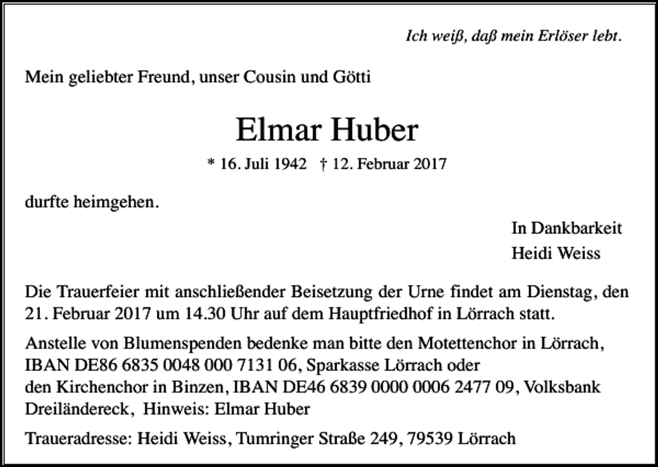 <p>Ich weiß, daß mein Erlöser lebt.</p><p>Mein geliebter Freund, unser Cousin und Götti</p><p>Elmar Huber<br />* 16. Juli 1942 † 12. Februar 2017</p><p>durfte heimgehen.<br />In Dankbarkeit<br />Heidi Weiss<br />Die Trauerfeier mit anschließender Beisetzung der Urne findet am Dienstag, den<br />21. Februar 2017 um 14.30 Uhr auf dem Hauptfriedhof in Lörrach statt.<br />Anstelle von Blumenspenden bedenke man bitte den Motettenchor in Lörrach,<br />IBAN DE8835 0048 000 7131 06, Sparkasse Lörrach oder<br />den Kirchenchor in Binzen, IBAN DE4839 06 2477 09, Volksbank<br />Dreiländereck, Hinweis: Elmar Huber<br />Traueradresse: Heidi Weiss, Tumringer Straße 249, 79539 Lörrach</p>