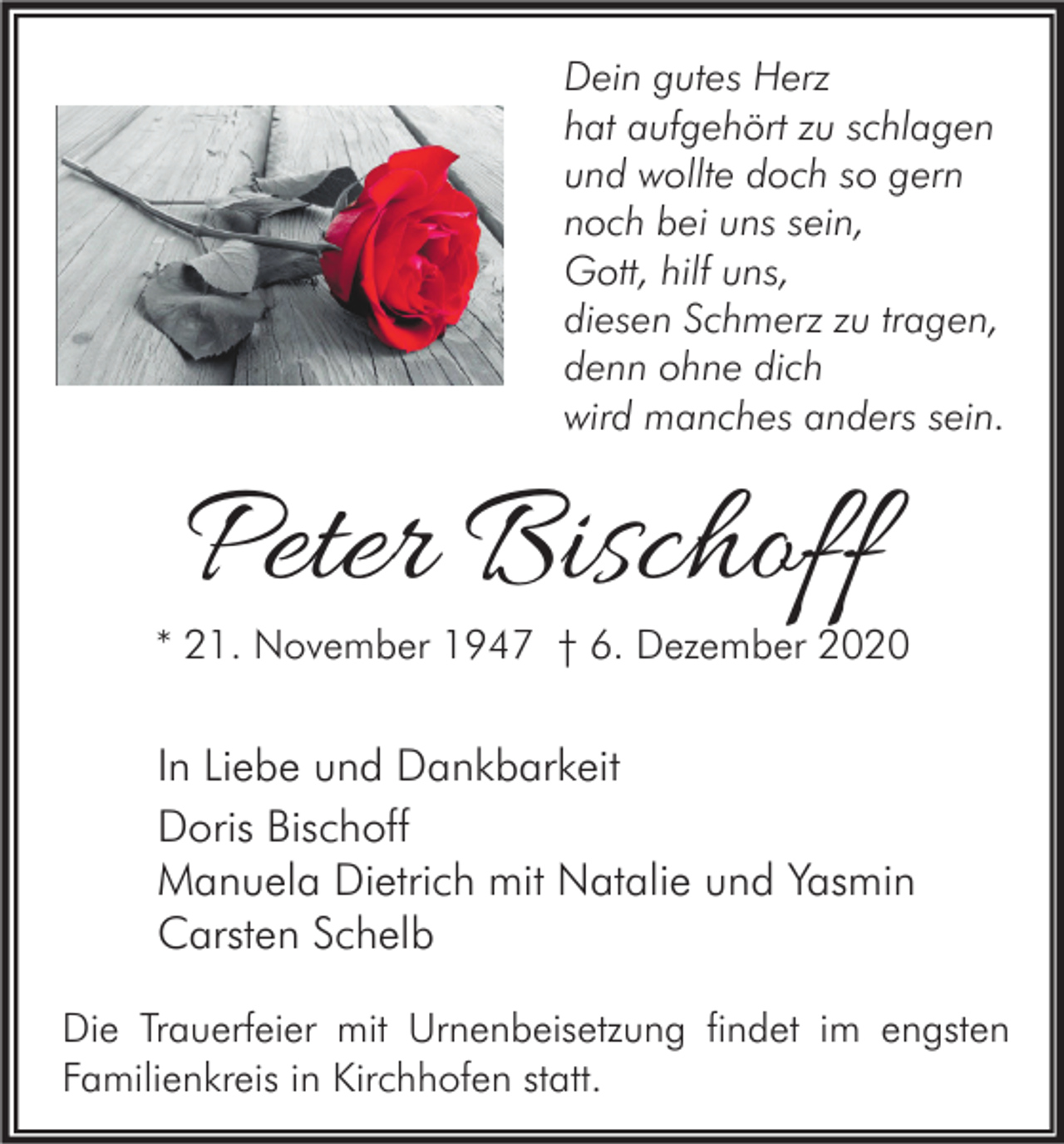 <p>Dein gutes Herz<br />hat aufgehört zu schlagen<br />und wollte doch so gern<br />noch bei uns sein,<br />Gott, hilf uns,<br />diesen Schmerz zu tragen,<br />denn ohne dich<br />wird manches anders sein.</p><p>Peter Bischoff</p><p>* 21. November 1947 † 6. Dezember 2020</p><p>In Liebe und Dankbarkeit<br />Doris Bischoff<br />Manuela Dietrich mit Natalie und Yasmin<br />Carsten Schelb<br />Die Trauerfeier mit Urnenbeisetzung findet im engsten<br />Familienkreis in Kirchhofen statt.</p>