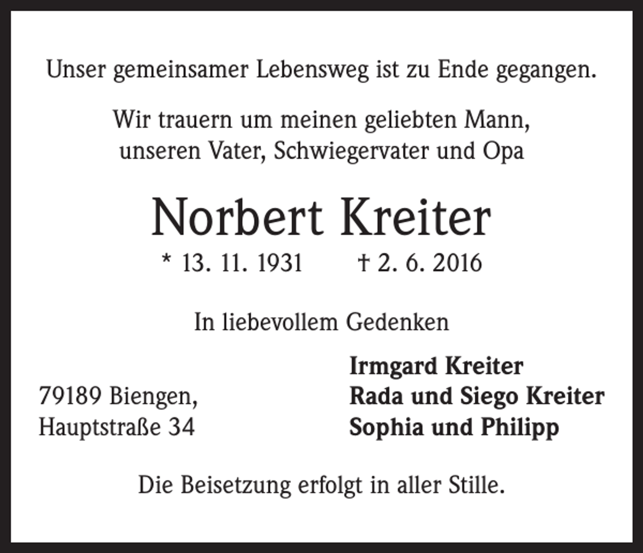 <p>Unser gemeinsamer Lebensweg ist zu Ende gegangen.<br />Wir trauern um meinen geliebten Mann,<br />unseren Vater, Schwiegervater und Opa</p><p>Norbert Kreiter<br />* 13. 11. 1931 † 2. 6. 2016<br />In liebevollem Gedenken</p><p>79189 Biengen,<br />Hauptstraße 34</p><p>Irmgard Kreiter<br />Rada und Siego Kreiter<br />Sophia und Philipp</p><p>Die Beisetzung erfolgt in aller Stille.</p>