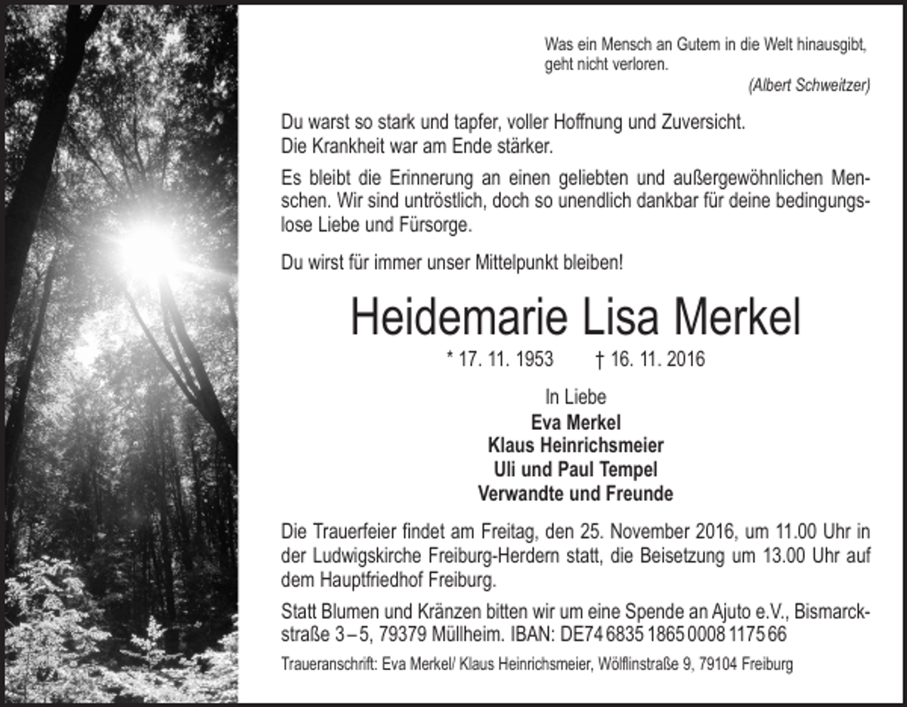 <p>Was ein Mensch an Gutem in die Welt hinausgibt,<br />geht nicht verloren.</p><p>(Albert Schweitzer)</p><p>Du warst so stark und tapfer, voller Hoffnung und Zuversicht.<br />Die Krankheit war am Ende stärker.<br />Es bleibt die Erinnerung an einen geliebten und außergewöhnlichen Menschen. Wir sind untröstlich, doch so unendlich dankbar für deine bedingungslose Liebe und Fürsorge.<br />Du wirst für immer unser Mittelpunkt bleiben!</p><p>Heidemarie Lisa Merkel<br />* 17. 11. 1953 † 16. 11. 2016<br />In Liebe<br />Eva Merkel<br />Klaus Heinrichsmeier<br />Uli und Paul Tempel<br />Verwandte und Freunde<br />Die Trauerfeier findet am Freitag, den 25. November 2016, um 11.00 Uhr in<br />der Ludwigskirche Freiburg-Herdern statt, die Beisetzung um 13.00 Uhr auf<br />dem Hauptfriedhof Freiburg.<br />Statt Blumen und Kränzen bitten wir um eine Spende an Ajuto e.V., B<br />­ ismarckstraße 3 – 5, 79379 Müllheim. IBAN: DE74 6835 1865 0008 1175 66<br />Traueranschrift: Eva Merkel/ Klaus Heinrichsmeier, Wölflinstraße 9, 79104 Freiburg</p>
