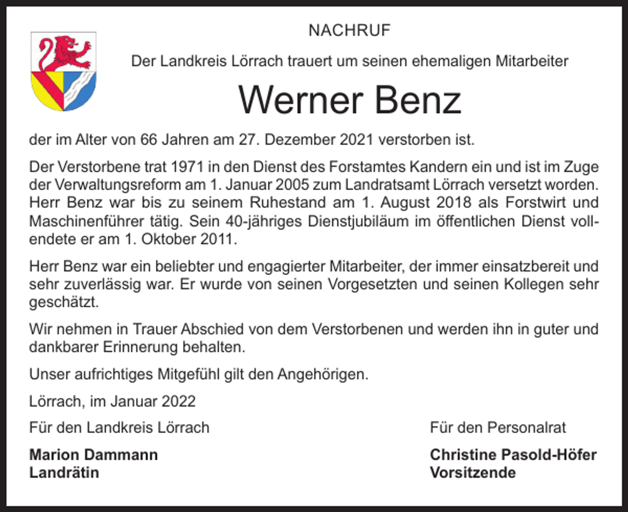 <p>NACHRUF<br />Der Landkreis Lörrach trauert um seinen ehemaligen Mitarbeiter</p><p>Werner Benz<br />der im Alter von 66 Jahren am 27. Dezember 2021 verstorben ist.<br />Der Verstorbene trat 1971 in den Dienst des Forstamtes Kandern ein und ist im Zuge<br />der Verwaltungsreform am 1. Januar 2005 zum Landratsamt Lörrach versetzt worden.<br />Herr Benz war bis zu seinem Ruhestand am 1. August 2018 als Forstwirt und<br />­Maschinenführer tätig. Sein 40-jähriges Dienstjubiläum im öffentlichen Dienst vollendete er am 1. Oktober 2011.<br />Herr Benz war ein beliebter und engagierter Mitarbeiter, der immer einsatzbereit und<br />sehr zuverlässig war. Er wurde von seinen Vorgesetzten und seinen Kollegen sehr<br />geschätzt.<br />Wir nehmen in Trauer Abschied von dem Verstorbenen und werden ihn in guter und<br />dankbarer Erinnerung behalten.<br />Unser aufrichtiges Mitgefühl gilt den Angehörigen.<br />Lörrach, im Januar 2022<br />Für den Landkreis Lörrach</p><p>Für den Personalrat</p><p>Marion Dammann<br />Christine Pasold-Höfer<br />Landrätin Vorsitzende</p>