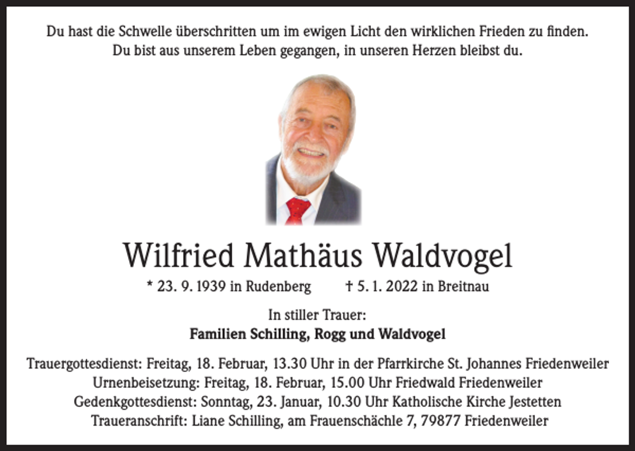 <p>Du hast die Schwelle überschritten um im ewigen Licht den wirklichen Frieden zu finden.<br />Du bist aus unserem Leben gegangen, in unseren Herzen bleibst du.</p><p>Wilfried Mathäus Waldvogel<br />* 23. 9. 1939 in Rudenberg</p><p>† 5. 1. 2022 in Breitnau</p><p>In stiller Trauer:<br />Familien Schilling, Rogg und Waldvogel<br />Trauergottesdienst: Freitag, 18. Februar, 13.30 Uhr in der Pfarrkirche St. Johannes Friedenweiler<br />Urnenbeisetzung: Freitag, 18. Februar, 15.00 Uhr Friedwald Friedenweiler<br />Gedenkgottesdienst: Sonntag, 23. Januar, 10.30 Uhr Katholische Kirche Jestetten<br />Traueranschrift: Liane Schilling, am Frauenschächle 7, 79877 Friedenweiler</p>
