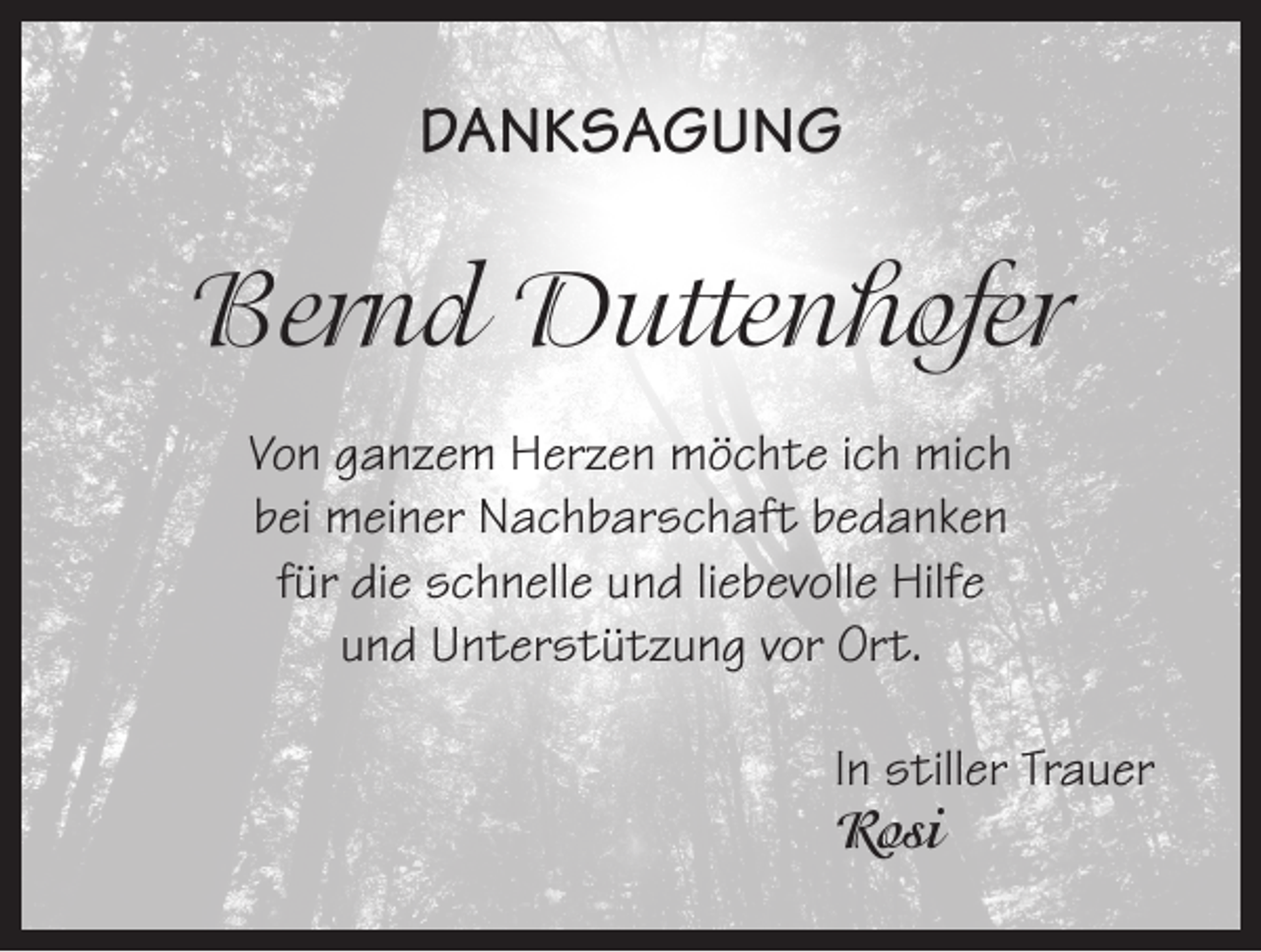 <p>DANKSAGUNG</p><p>Bernd Duttenhofer<br />Von ganzem Herzen möchte ich mich<br />bei meiner Nachbarschaft bedanken<br />für die schnelle und liebevolle Hilfe<br />und Unterstützung vor Ort.<br />In stiller Trauer<br />Rosi</p>