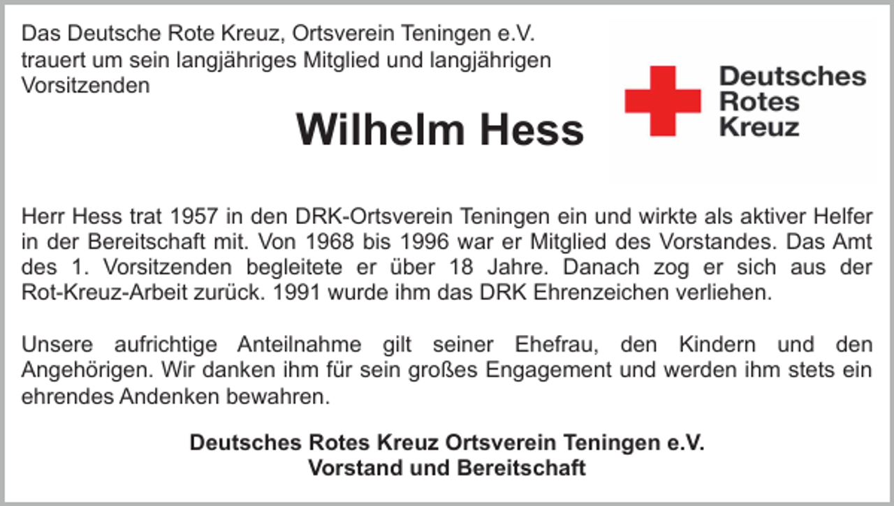 <p>Das Deutsche Rote Kreuz, Ortsverein Teningen e.V.<br />trauert um sein langjähriges Mitglied und langjährigen<br />Vorsitzenden</p><p>Wilhelm Hess<br />Herr Hess trat 1957 in den DRK-Ortsverein Teningen ein und wirkte als aktiver Helfer<br />in der Bereitschaft mit. Von 1968 bis 1996 war er Mitglied des Vorstandes. Das Amt<br />des 1. Vorsitzenden begleitete er über 18 Jahre. Danach zog er sich aus der<br />Rot-Kreuz-Arbeit zurück. 1991 wurde ihm das DRK Ehrenzeichen verliehen.<br />Unsere aufrichtige Anteilnahme gilt seiner Ehefrau, den Kindern und den<br />Angehörigen. Wir danken ihm für sein großes Engagement und werden ihm stets ein<br />ehrendes Andenken bewahren.<br />Deutsches Rotes Kreuz Ortsverein Teningen e.V.<br />Vorstand und Bereitschaft</p>