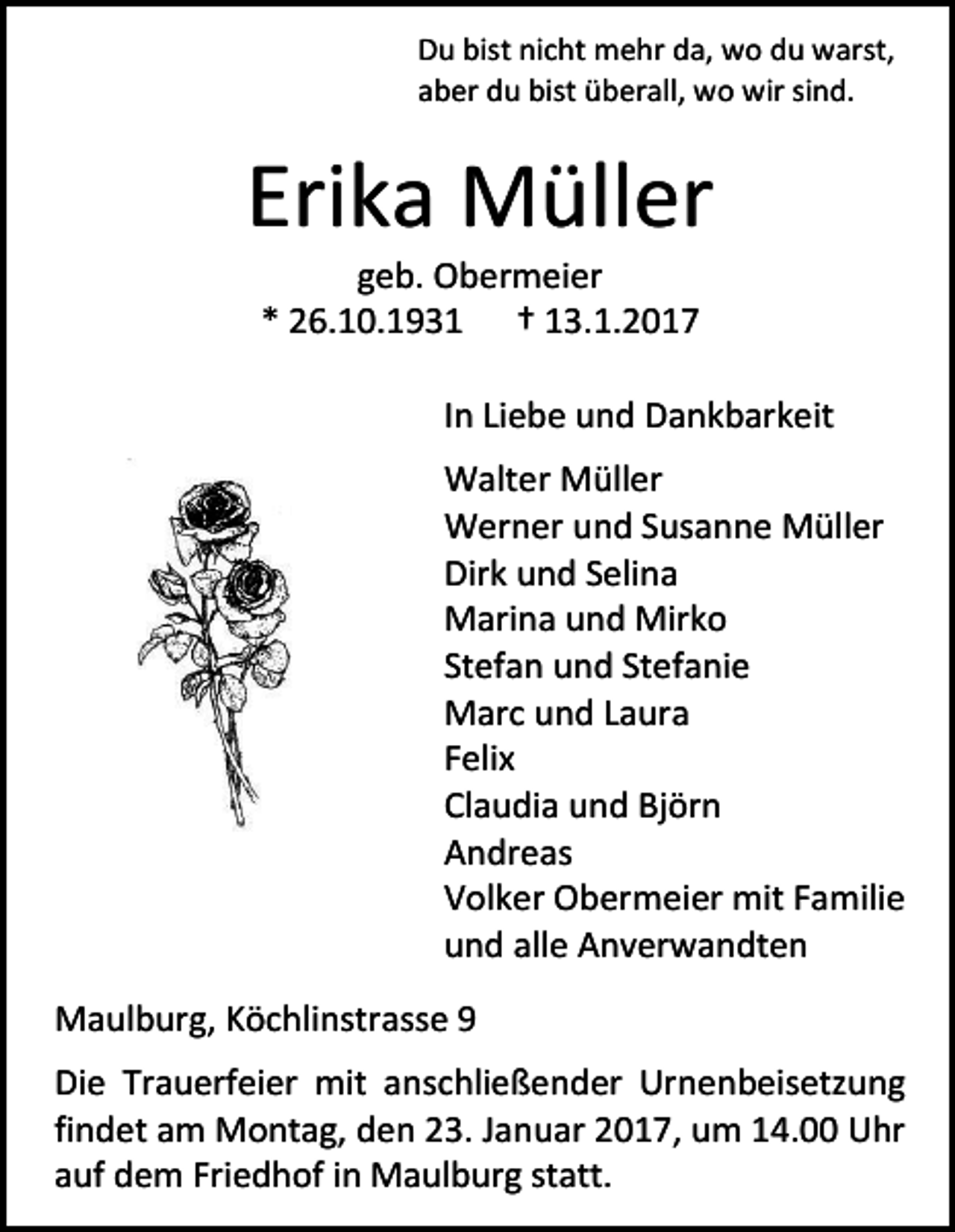 <p>Du bist nicht mehr da, wo du warst,<br />aber du bist überall, wo wir sind.</p><p>Erika Müller<br />geb. Obermeier<br />* 26.10.1931 † 13.1.2017<br />In Liebe und Dankbarkeit<br />Walter Müller<br />Werner und Susanne Müller<br />Dirk und Selina<br />Marina und Mirko<br />Stefan und Stefanie<br />Marc und Laura<br />Felix<br />Claudia und Björn<br />Andreas<br />Volker Obermeier mit Familie<br />und alle Anverwandten<br />Maulburg, Köchlinstrasse 9<br />Die Trauerfeier mit anschließender Urnenbeisetzung<br />findet am Montag, den 23. Januar 2017, um 14.00 Uhr<br />auf dem Friedhof in Maulburg statt.</p>