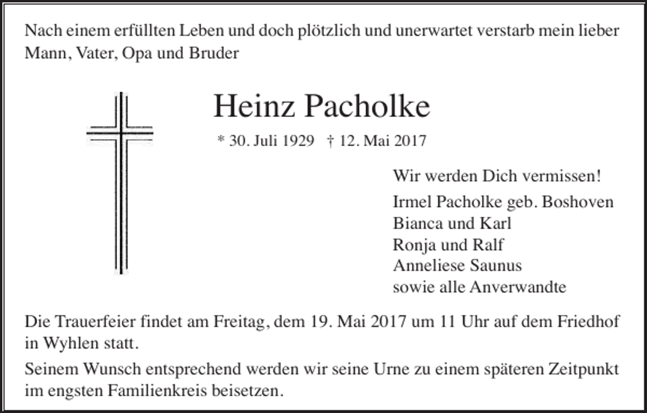 <p>Nach einem erfüllten Leben und doch plötzlich und unerwartet verstarb mein lieber<br />Mann, Vater, Opa und Bruder</p><p>Heinz Pacholke<br />* 30. Juli 1929 † 12. Mai 2017</p><p>Wir werden Dich vermissen!<br />Irmel Pacholke geb. Boshoven<br />Bianca und Karl<br />Ronja und Ralf<br />Anneliese Saunus<br />sowie alle Anverwandte<br />Die Trauerfeier findet am Freitag, dem 19. Mai 2017 um 11 Uhr auf dem Friedhof<br />in Wyhlen statt.<br />Seinem Wunsch entsprechend werden wir seine Urne zu einem späteren Zeitpunkt<br />im engsten Familienkreis beisetzen.</p>