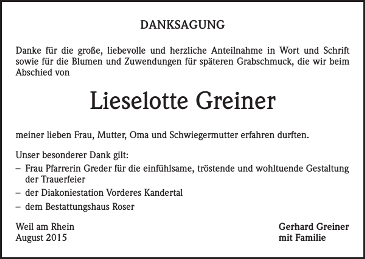 <p>DANKSAGUNG<br />Danke für die große, liebevolle und herzliche Anteilnahme in Wort und Schrift<br />sowie für die Blumen und Zuwendungen für späteren Grabschmuck, die wir beim<br />Abschied von</p><p>Lieselotte Greiner<br />meiner lieben Frau, Mutter, Oma und Schwiegermutter erfahren durften.<br />Unser besonderer Dank gilt:<br />– Frau Pfarrerin Greder für die einfühlsame, tröstende und wohltuende Gestaltung<br />der Trauerfeier<br />– der Diakoniestation Vorderes Kandertal<br />– dem Bestattungshaus Roser<br />Weil am Rhein<br />August 2015</p><p>Gerhard Greiner<br />mit Familie</p>