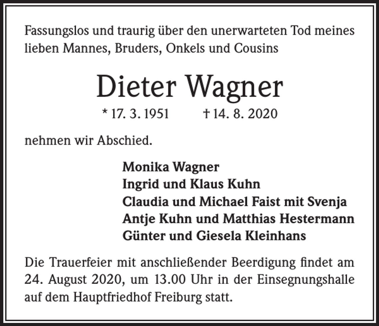 <p>Fassungslos und traurig über den unerwarteten Tod meines<br />lieben Mannes, Bruders, Onkels und Cousins</p><p>Dieter Wagner<br />* 17. 3. 1951</p><p>† 14. 8. 2020</p><p>nehmen wir Abschied.<br />Monika Wagner<br />Ingrid und Klaus Kuhn<br />Claudia und Michael Faist mit Svenja<br />Antje Kuhn und Matthias Hestermann<br />Günter und Giesela Kleinhans<br />Die Trauerfeier mit anschließender Beerdigung findet am<br />24. August 2020, um 13.00 Uhr in der Einsegnungshalle<br />auf dem Hauptfriedhof Freiburg statt.</p>