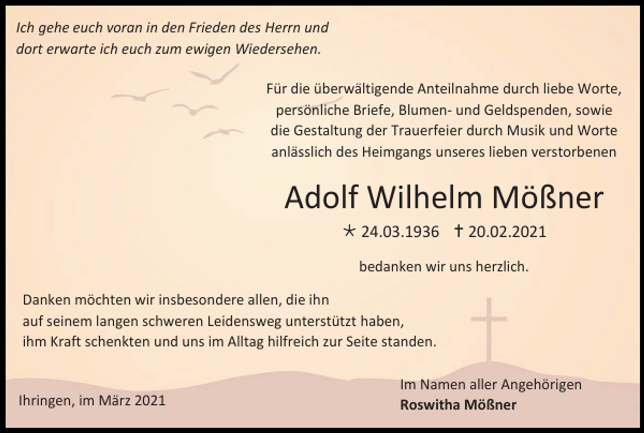 <p>Ich gehe euch voran in den Frieden des Herrn und<br />dort erwarte ich euch zum ewigen Wiedersehen.<br />Für die überwältigende Anteilnahme durch liebe Worte,<br />persönliche Briefe, Blumen- und Geldspenden, sowie<br />die Gestaltung der Trauerfeier durch Musik und Worte<br />anlässlich des Heimgangs unseres lieben verstorbenen</p><p>Adolf Wilhelm Mößner<br /> 24.03.1936  20.02.2021<br />bedanken wir uns herzlich.<br />Danken möchten wir insbesondere allen, die ihn<br />auf seinem langen schweren Leidensweg unterstützt haben,<br />ihm Kraft schenkten und uns im Alltag hilfreich zur Seite standen.</p><p>Ihringen, im März 2021</p><p>Im Namen aller Angehörigen<br />Roswitha Mößner</p>