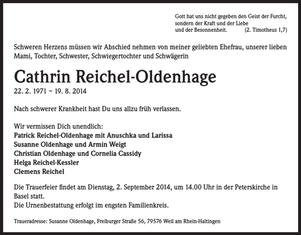 <p>Gott hat uns nicht gegeben den Geist der Furcht,<br />sondern der Kraft und der Liebe<br />und der Besonnenheit.<br />(2. Timotheus 1,7)</p><p>Schweren Herzens müssen wir Abschied nehmen von meiner geliebten Ehefrau, unserer lieben<br />Mami, Tochter, Schwester, Schwiegertochter und Schwägerin</p><p>Cathrin Reichel-Oldenhage<br />22. 2. 1971 – 19. 8. 2014</p><p>Nach schwerer Krankheit hast Du uns allzu früh verlassen.<br />Wir vermissen Dich unendlich:<br />Patrick Reichel-Oldenhage mit Anuschka und Larissa<br />Susanne Oldenhage und Armin Weigt<br />Christian Oldenhage und Cornelia Cassidy<br />Helga Reichel-Kessler<br />Clemens Reichel<br />Die Trauerfeier findet am Dienstag, 2. September 2014, um 14.00 Uhr in der Peterskirche in<br />Basel statt.<br />Die Urnenbestattung erfolgt im engsten Familienkreis.<br />Traueradresse: Susanne Oldenhage, Freiburger Straße 56, 79576 Weil am Rhein-Haltingen</p>
