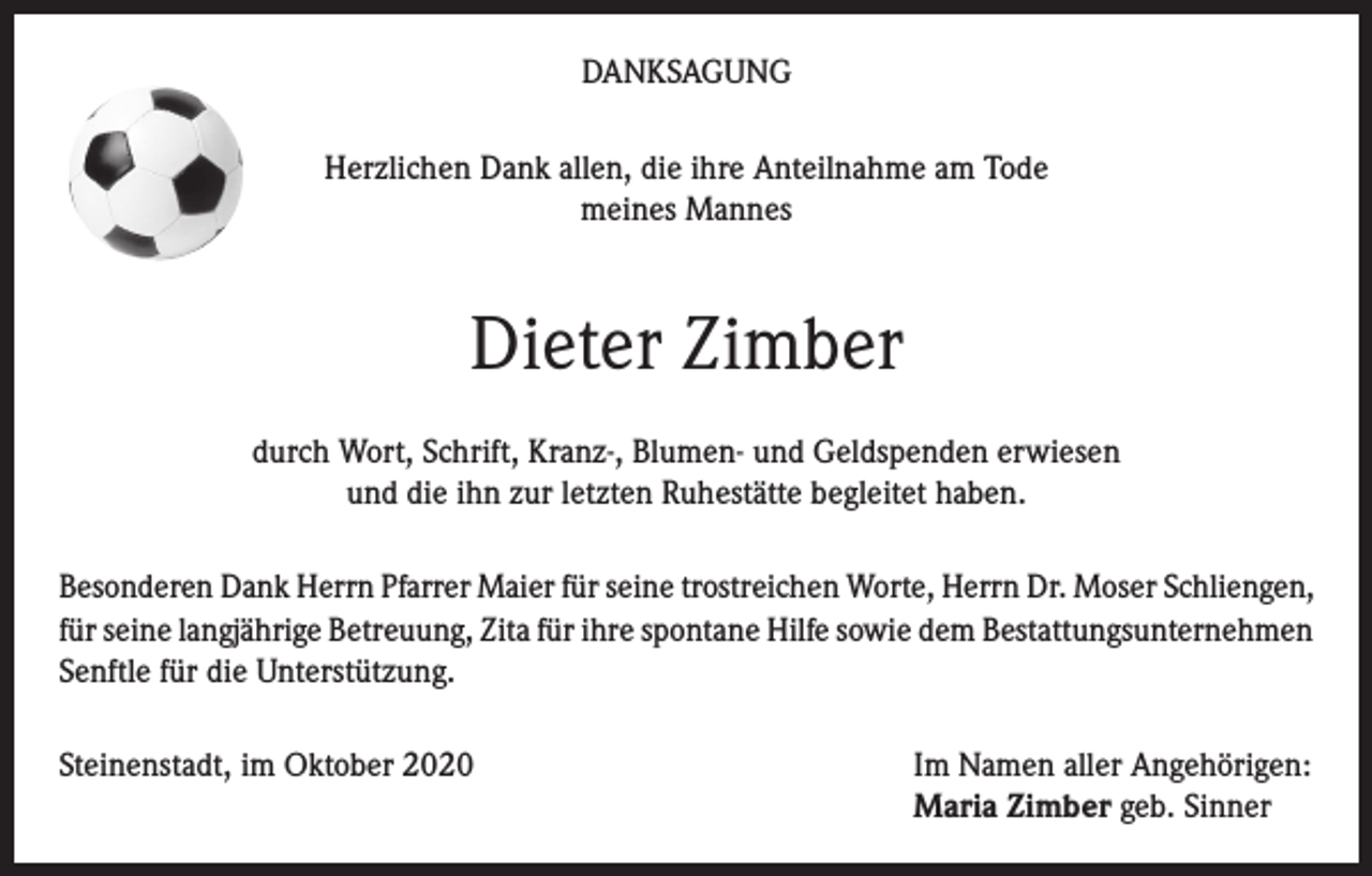 <p>DANKSAGUNG<br />Herzlichen Dank allen, die ihre Anteilnahme am Tode<br />meines Mannes</p><p>Dieter Zimber<br />durch Wort, Schrift, Kranz-, Blumen- und Geldspenden erwiesen<br />und die ihn zur letzten Ruhestätte begleitet haben.<br />Besonderen Dank Herrn Pfarrer Maier für seine trostreichen Worte, Herrn Dr. Moser Schliengen,<br />für seine langjährige Betreuung, Zita für ihre spontane Hilfe sowie dem Bestattungsunternehmen<br />Senftle für die Unterstützung.<br />Steinenstadt, im Oktober 2020 Im Namen aller Angehörigen:<br />Maria Zimber geb. Sinner</p>