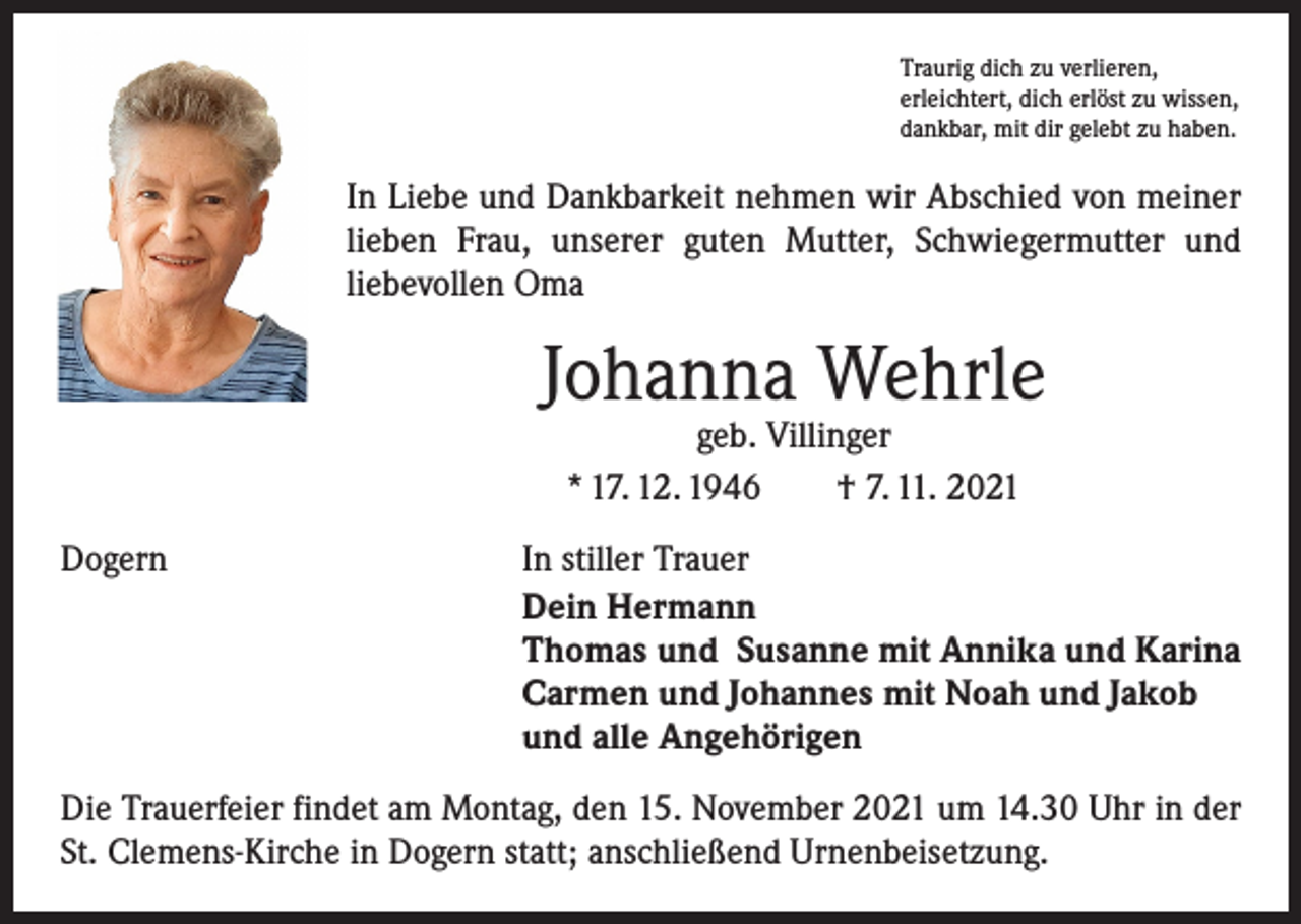 <p>Traurig dich zu verlieren,<br />erleichtert, dich erlöst zu wissen,<br />dankbar, mit dir gelebt zu haben.</p><p>In Liebe und Dankbarkeit nehmen wir Abschied von meiner<br />lieben Frau, unserer guten Mutter, Schwiegermutter und<br />­liebevollen Oma</p><p>Johanna Wehrle<br />geb. Villinger<br />* 17. 12. 1946 † 7. 11. 2021</p><p>Dogern</p><p>In stiller Trauer<br />Dein Hermann<br />Thomas und Susanne mit Annika und Karina<br />Carmen und Johannes mit Noah und Jakob<br />und alle Angehörigen</p><p>Die Trauerfeier findet am Montag, den 15. November 2021 um 14.30 Uhr in der<br />St. Clemens-Kirche in Dogern statt; anschließend Urnenbeisetzung.</p>