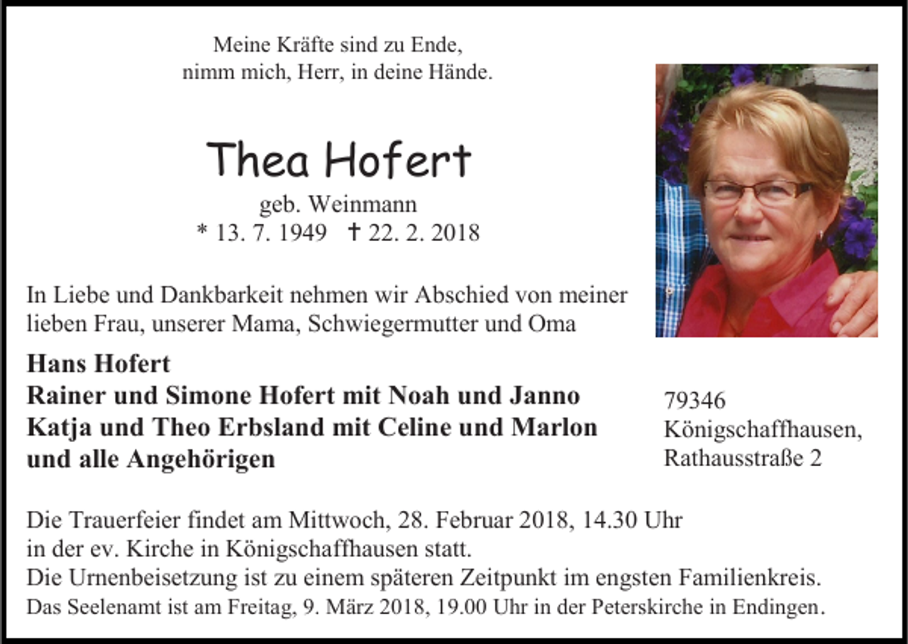 <p>MMeine<br />ei n e KrKräfte<br />äft e sisind<br />n d z zu<br />u EEnde,<br />n d e,<br />nimm<br />ni<br />m m mich,<br />mi c h, Herr,<br />H err, iin<br />n ddeine<br />ei n e Hände.<br />H ä n d e.</p><p>TThea<br />h e a Hofert<br />H of ert</p><p>ggeb.<br />e b. Weinmann<br />W ei n m a n n<br />** 113.<br />3 . 7.<br />7. 1194 4 9  222.<br />2. 22.. 22<br />I n Liebe<br />In<br />Li e b e und<br />u n d Dankbarkeit<br />D a n k b ar k eit nehmen<br />n e h m e n wir<br />wir Abschied<br />A bs c hi e d von<br />v o n meiner<br />m ei n er<br />lieben<br />li<br />e b e n Frau,<br />Fr a u, unserer<br />u ns er er Mama,<br />M a m a, Schwiegermutter<br />S c h wi e g er m utt er und<br />u n d Oma<br />O ma</p><p>H a ns HHofert<br />Hans<br />of e rt<br />RRainer<br />ai n e r uund<br />n d SiSimone<br />m o n e Hofert<br />H of e rt mit<br />mit NNoah<br />o a h uund<br />n d JJanno<br />anno<br />KKatja<br />atj a uund<br />n d TTheo<br />h e o EErbsland<br />r bsl a n d mit<br />mit CCeline<br />eli n e uund<br />n d Marlon<br />M a rl o n<br />uund<br />n d all<br />alle<br />e Angehörigen<br />A n g e h ö ri g e n</p><p>KKönigschaffhausen,<br />ö ni gs c h aff h a us e n,<br />RRathausstraße<br />at h a usstr a ß e 22</p><p>Di e Tr<br />Die<br />Trauerfeier<br />a u erf ei er fifindet<br />n d et aamm Mitt<br />Mittwoch,<br />w o c h, 8.<br />8. F Februar<br />e br u ar 018,<br />0 1 8, 4.30<br />4. 3 0 UUhr<br />hr<br />iinn der<br />d er ev.<br />e v. Kirche<br />Kir c h e iinn Königschaffhausen<br />K ö ni gs c h aff h a us e n statt.<br />st att.<br />Die<br />Di<br />e Ur<br />Urnenbeisetzung<br />n e n b eis et z u n g ist<br />istzzu<br />u eieinem<br />n e m s späteren<br />p ät er e n ZZeitpunkt<br />eit p u n kt i im<br />m eengsten<br />n gst e n FFamilienkreis.<br />a mili e n kr eis.<br />DDas<br />as SSeelenamt<br />e el e n a mt ist<br />istaam<br />m FrFreitag,<br />eit a g, 9.9. März<br />M är z 22018,<br />0 1 8, 119.00<br />9. UUhr<br />hr i in<br />n dder<br />er PPeterskirche<br />et ers kir c h e i in<br />n EEndingen<br />n di n g e n .</p>
